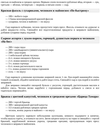 смесью	из	майонеза	и	грецких	орехов.	Первым	слоем	положите	рубленые	яйца,	вторым	—	лук,
третьим	—	яблоки,	четвертым	—	морковь	и	пятым	слоем	—	сыр.
Красная	фасоль	с	сухариками,	чесноком	и	майонезом	«По-быстрому»	
—	100	г	любого	сыра
—	1	банка	консервированной	красной	фасоли
—	сухарики,	чеснок	и	майонез	—	по	вкусу
Сыр	нарежьте	кубиками,	чеснок	пропустите	через	пресс.	Фасоль	откиньте	на	дуршлаг	и
дайте	 жидкости	 стечь.	 Смешайте	 все	 подготовленные	 продукты	 и	 заправьте	 майонезом,
добавив	сухарики	перед	подачей.
Сырное	ассорти	с	луком-пореем,	горчицей,	душистым	перцем	и	чесноком
«На	бис»	
—	200	г	сыра	гауда
—	200	г	швейцарского	(эмментальского)	сыра
—	200	г	лука-порея
—	1	небольшой	зубчик	чеснока
—	4	ст.	ложки	овощного	бульона
—	2	ст.	ложки	винного	уксуса
—	3	ч.	ложки	горчицы
—	6	ст.	ложек	растительного	масла
—	1	ч.	ложка	душистого	перца	горошком
—	соль	—	по	вкусу
Сыр	нарежьте	длинными	кусочками	шириной	около	1	см.	Лук-порей	нашинкуйте	очень
тонкой	соломкой,	обдайте	кипятком	и	дайте	воде	стечь.	Смешайте	сыр	и	лук-порей	и	полейте
заправкой.
Для	 заправки	 смешайте	 овощной	 бульон	 с	 уксусом,	 горчицей,	 растительным	 маслом	 и
взбейте	 смесь.	 Чеснок	 мелко	 нарубите	 с	 горошинами	 перца,	 добавьте	 к	 смеси	 и	 все
тщательно	перемешайте.
Брынза	с	цветной	капустой,	чесноком	и	грецкими	орехами	«Царица	Тамара»
—	200	г	тертой	брынзы
—	300	г	замороженной	цветной	капусты
—	1/2	стакана	рубленых	грецких	орехов
—	чеснок,	зелень	укропа	и	майонез	—	по	вкусу
Цветную	 капусту	 нарежьте	 небольшими	 кусочками,	 немного	 подержите	 в	 кипятке,
чтобы	вышла	горечь,	и	откиньте	на	сито.	Затем	натрите	капусту	на	терке	и	смешайте	с	тертой
брынзой,	 нарубленной	 зеленью	 укропа,	 грецкими	 орехами,	 пропущенным	 через	 пресс
чесноком	и	заправьте	майонезом.
 