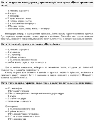 Фета	с	огурцами,	помидорами,	укропом	и	красным	луком	«Цвета	греческого
лета»	
—	1	упаковка	сыра	фета
—	4	огурца
—	4	помидора
—	2	пучка	зеленого	салата
—	1	головка	красного	лука
—	1	ч.	ложка	яблочного	уксуса
—	1/2	пучка	укропа
—	оливковое	масло,	перец	и	соль	—	по	вкусу
Помидоры,	огурцы	и	сыр	нарежьте	кубиками.	Листья	салата	нарвите	на	мелкие	кусочки.
Лук	 нарежьте	 полукольцами,	 зелень	 укропа	 измельчите.	 Смешайте	 все	 подготовленные
продукты,	посолите,	поперчите,	сбрызните	яблочным	уксусом	и	полейте	оливковым	маслом.
Фета	со	свеклой,	луком	и	чесноком	«По-эгейски»	
—	1	упаковка	сыра	фета
—	4	шт.	свеклы
—	1–2	луковицы
—	2	зубчика	чеснока
—	2	ст.	ложки	оливкового	масла
—	любая	зелень,	перец	и	соль	—	по	вкусу
Лук	 и	 чеснок	 измельчите,	 обжарьте	 на	 оливковом	 масле,	 остудите	 до	 комнатной
температуры	и	смешайте	с	сыром	фета.
Свеклу	 сварите	 или	 запеките	 в	 фольге	 в	 духовке,	 нарежьте	 кубиками,	 положите	 в
салатницу,	 сверху	 уложите	 фету	 с	 чесноком	 и	 луком,	 посолите	 и	 поперчите.	 Подавайте,
посыпав	рубленой	зеленью.
Фета	с	чечевицей,	огурцами,	сельдереем	и	салатом-латуком	«По-ионически»
—	80	г	сыра	фета
—	1/2	стакана	чечевицы
—	3/4	стакана	нарезанных	четвертинками	помидоров	черри
—	1	огурец
—	2	стебля	сельдерея
—	салат-латук	—	по	вкусу
Для	заправки:
—	3	ст.	ложки	лимонного	сока
—	1	зубчик	чеснока
—	1/2	ч.	ложки	сушеного	тимьяна
—	1	1/2	ст.	ложки	оливкового	масла
—	1/8	ч.	ложки	перца
 