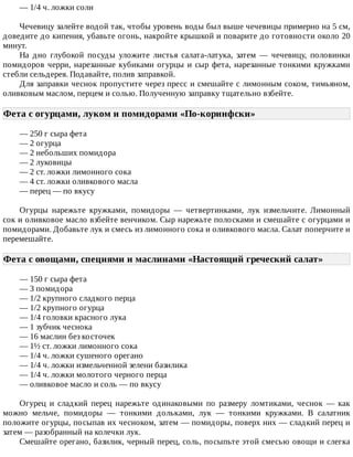 —	1/4	ч.	ложки	соли
Чечевицу	залейте	водой	так,	чтобы	уровень	воды	был	выше	чечевицы	примерно	на	5	см,
доведите	до	кипения,	убавьте	огонь,	накройте	крышкой	и	поварите	до	готовности	около	20
минут.
На	 дно	 глубокой	 посуды	 уложите	 листья	 салата-латука,	 затем	 —	 чечевицу,	 половинки
помидоров	черри,	нарезанные	кубиками	огурцы	и	сыр	фета,	нарезанные	тонкими	кружками
стебли	сельдерея.	Подавайте,	полив	заправкой.
Для	заправки	чеснок	пропустите	через	пресс	и	смешайте	с	лимонным	соком,	тимьяном,
оливковым	маслом,	перцем	и	солью.	Полученную	заправку	тщательно	взбейте.
Фета	с	огурцами,	луком	и	помидорами	«По-коринфски»	
—	250	г	сыра	фета
—	2	огурца
—	2	небольших	помидора
—	2	луковицы
—	2	ст.	ложки	лимонного	сока
—	4	ст.	ложки	оливкового	масла
—	перец	—	по	вкусу
Огурцы	 нарежьте	 кружками,	 помидоры	 —	 четвертинками,	 лук	 измельчите.	 Лимонный
сок	и	оливковое	масло	взбейте	венчиком.	Сыр	нарежьте	полосками	и	смешайте	с	огурцами	и
помидорами.	Добавьте	лук	и	смесь	из	лимонного	сока	и	оливкового	масла.	Салат	поперчите	и
перемешайте.
Фета	с	овощами,	специями	и	маслинами	«Настоящий	греческий	салат»	
—	150	г	сыра	фета
—	3	помидора
—	1/2	крупного	сладкого	перца
—	1/2	крупного	огурца
—	1/4	головки	красного	лука
—	1	зубчик	чеснока
—	16	маслин	без	косточек
—	1½	ст.	ложки	лимонного	сока
—	1/4	ч.	ложки	сушеного	орегано
—	1/4	ч.	ложки	измельченной	зелени	базилика
—	1/4	ч.	ложки	молотого	черного	перца
—	оливковое	масло	и	соль	—	по	вкусу
Огурец	 и	 сладкий	 перец	 нарежьте	 одинаковыми	 по	 размеру	 ломтиками,	 чеснок	 —	 как
можно	 мельче,	 помидоры	 —	 тонкими	 дольками,	 лук	 —	 тонкими	 кружками.	 В	 салатник
положите	огурцы,	посыпав	их	чесноком,	затем	—	помидоры,	поверх	них	—	сладкий	перец	и
затем	—	разобранный	на	колечки	лук.
Смешайте	орегано,	базилик,	черный	перец,	соль,	посыпьте	этой	смесью	овощи	и	слегка
 