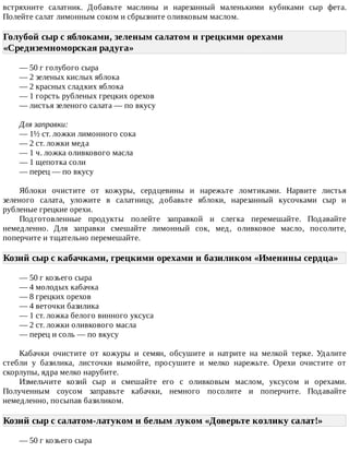 встряхните	 салатник.	 Добавьте	 маслины	 и	 нарезанный	 маленькими	 кубиками	 сыр	 фета.
Полейте	салат	лимонным	соком	и	сбрызните	оливковым	маслом.
Голубой	сыр	с	яблоками,	зеленым	салатом	и	грецкими	орехами
«Средиземноморская	радуга»	
—	50	г	голубого	сыра
—	2	зеленых	кислых	яблока
—	2	красных	сладких	яблока
—	1	горсть	рубленых	грецких	орехов
—	листья	зеленого	салата	—	по	вкусу
Для	заправки:
—	1½	ст.	ложки	лимонного	сока
—	2	ст.	ложки	меда
—	1	ч.	ложка	оливкового	масла
—	1	щепотка	соли
—	перец	—	по	вкусу
Яблоки	 очистите	 от	 кожуры,	 сердцевины	 и	 нарежьте	 ломтиками.	 Нарвите	 листья
зеленого	 салата,	 уложите	 в	 салатницу,	 добавьте	 яблоки,	 нарезанный	 кусочками	 сыр	 и
рубленые	грецкие	орехи.
Подготовленные	 продукты	 полейте	 заправкой	 и	 слегка	 перемешайте.	 Подавайте
немедленно.	 Для	 заправки	 смешайте	 лимонный	 сок,	 мед,	 оливковое	 масло,	 посолите,
поперчите	и	тщательно	перемешайте.
Козий	сыр	с	кабачками,	грецкими	орехами	и	базиликом	«Именины	сердца»	
—	50	г	козьего	сыра
—	4	молодых	кабачка
—	8	грецких	орехов
—	4	веточки	базилика
—	1	ст.	ложка	белого	винного	уксуса
—	2	ст.	ложки	оливкового	масла
—	перец	и	соль	—	по	вкусу
Кабачки	 очистите	 от	 кожуры	 и	 семян,	 обсушите	 и	 натрите	 на	 мелкой	 терке.	 Удалите
стебли	 у	 базилика,	 листочки	 вымойте,	 просушите	 и	 мелко	 нарежьте.	 Орехи	 очистите	 от
скорлупы,	ядра	мелко	нарубите.
Измельчите	 козий	 сыр	 и	 смешайте	 его	 с	 оливковым	 маслом,	 уксусом	 и	 орехами.
Полученным	 соусом	 заправьте	 кабачки,	 немного	 посолите	 и	 поперчите.	 Подавайте
немедленно,	посыпав	базиликом.
Козий	сыр	с	салатом-латуком	и	белым	луком	«Доверьте	козлику	салат!»	
—	50	г	козьего	сыра
 