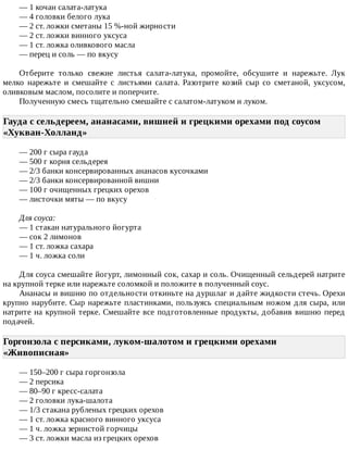 —	1	кочан	салата-латука
—	4	головки	белого	лука
—	2	ст.	ложки	сметаны	15	%-ной	жирности
—	2	ст.	ложки	винного	уксуса
—	1	ст.	ложка	оливкового	масла
—	перец	и	соль	—	по	вкусу
Отберите	 только	 свежие	 листья	 салата-латука,	 промойте,	 обсушите	 и	 нарежьте.	 Лук
мелко	 нарежьте	 и	 смешайте	 с	 листьями	 салата.	 Разотрите	 козий	 сыр	 со	 сметаной,	 уксусом,
оливковым	маслом,	посолите	и	поперчите.
Полученную	смесь	тщательно	смешайте	с	салатом-латуком	и	луком.
Гауда	с	сельдереем,	ананасами,	вишней	и	грецкими	орехами	под	соусом
«Хукван-Холланд»	
—	200	г	сыра	гауда
—	500	г	корня	сельдерея
—	2/3	банки	консервированных	ананасов	кусочками
—	2/3	банки	консервированной	вишни
—	100	г	очищенных	грецких	орехов
—	листочки	мяты	—	по	вкусу
Для	соуса:
—	1	стакан	натурального	йогурта
—	сок	2	лимонов
—	1	ст.	ложка	сахара
—	1	ч.	ложка	соли
Для	соуса	смешайте	йогурт,	лимонный	сок,	сахар	и	соль.	Очищенный	сельдерей	натрите
на	крупной	терке	или	нарежьте	соломкой	и	положите	в	полученный	соус.
Ананасы	и	вишню	по	отдельности	откиньте	на	дуршлаг	и	дайте	жидкости	стечь.	Орехи
крупно	нарубите.	Сыр	нарежьте	пластинками,	пользуясь	специальным	ножом	для	сыра,	или
натрите	на	крупной	терке.	Смешайте	все	подготовленные	продукты,	добавив	вишню	перед
подачей.
Горгонзола	с	персиками,	луком-шалотом	и	грецкими	орехами
«Живописная»	
—	150–200	г	сыра	горгонзола
—	2	персика
—	80–90	г	кресс-салата
—	2	головки	лука-шалота
—	1/3	стакана	рубленых	грецких	орехов
—	1	ст.	ложка	красного	винного	уксуса
—	1	ч.	ложка	зернистой	горчицы
—	3	ст.	ложки	масла	из	грецких	орехов
 