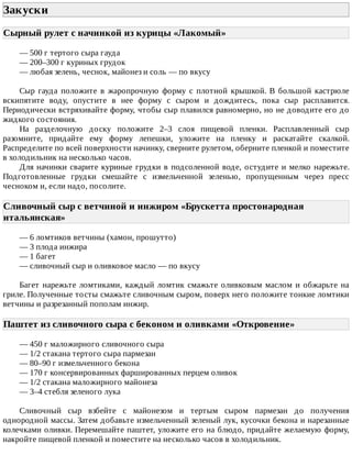Закуски	
Сырный	рулет	с	начинкой	из	курицы	«Лакомый»	
—	500	г	тертого	сыра	гауда
—	200–300	г	куриных	грудок
—	любая	зелень,	чеснок,	майонез	и	соль	—	по	вкусу
Сыр	 гауда	 положите	 в	 жаропрочную	 форму	 с	 плотной	 крышкой.	 В	 большой	 кастрюле
вскипятите	 воду,	 опустите	 в	 нее	 форму	 с	 сыром	 и	 дождитесь,	 пока	 сыр	 расплавится.
Периодически	встряхивайте	форму,	чтобы	сыр	плавился	равномерно,	но	не	доводите	его	до
жидкого	состояния.
На	 разделочную	 доску	 положите	 2–3	 слоя	 пищевой	 пленки.	 Расплавленный	 сыр
разомните,	 придайте	 ему	 форму	 лепешки,	 уложите	 на	 пленку	 и	 раскатайте	 скалкой.
Распределите	по	всей	поверхности	начинку,	сверните	рулетом,	оберните	пленкой	и	поместите
в	холодильник	на	несколько	часов.
Для	начинки	сварите	куриные	грудки	в	подсоленной	воде,	остудите	и	мелко	нарежьте.
Подготовленные	 грудки	 смешайте	 с	 измельченной	 зеленью,	 пропущенным	 через	 пресс
чесноком	и,	если	надо,	посолите.
Сливочный	сыр	с	ветчиной	и	инжиром	«Брускетта	простонародная
итальянская»	
—	6	ломтиков	ветчины	(хамон,	прошутто)
—	3	плода	инжира
—	1	багет
—	сливочный	сыр	и	оливковое	масло	—	по	вкусу
Багет	нарежьте	ломтиками,	каждый	ломтик	смажьте	оливковым	маслом	и	обжарьте	на
гриле.	Полученные	тосты	смажьте	сливочным	сыром,	поверх	него	положите	тонкие	ломтики
ветчины	и	разрезанный	пополам	инжир.
Паштет	из	сливочного	сыра	с	беконом	и	оливками	«Откровение»	
—	450	г	маложирного	сливочного	сыра
—	1/2	стакана	тертого	сыра	пармезан
—	80–90	г	измельченного	бекона
—	170	г	консервированных	фаршированных	перцем	оливок
—	1/2	стакана	маложирного	майонеза
—	3–4	стебля	зеленого	лука
Сливочный	 сыр	 взбейте	 с	 майонезом	 и	 тертым	 сыром	 пармезан	 до	 получения
однородной	массы.	Затем	добавьте	измельченный	зеленый	лук,	кусочки	бекона	и	нарезанные
колечками	оливки.	Перемешайте	паштет,	уложите	его	на	блюдо,	придайте	желаемую	форму,
накройте	пищевой	пленкой	и	поместите	на	несколько	часов	в	холодильник.
 