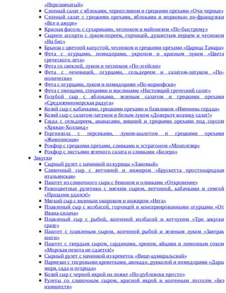 «Переливчатый»
Слоеный	салат	с	яблоками,	черносливом	и	грецкими	орехами	«Очи	черные»
Слоеный	 салат	 с	 грецкими	 орехами,	 яблоками	 и	 морковью	 по-французски
«Все	в	ажуре»
Красная	фасоль	с	сухариками,	чесноком	и	майонезом	«По-быстрому»
Сырное	ассорти	с	луком-пореем,	горчицей,	душистым	перцем	и	чесноком
«На	бис»
Брынза	с	цветной	капустой,	чесноком	и	грецкими	орехами	«Царица	Тамара»
Фета	 с	 огурцами,	 помидорами,	 укропом	 и	 красным	 луком	 «Цвета
греческого	лета»
Фета	со	свеклой,	луком	и	чесноком	«По-эгейски»
Фета	 с	 чечевицей,	 огурцами,	 сельдереем	 и	 салатом-латуком	 «По-
ионически»
Фета	с	огурцами,	луком	и	помидорами	«По-коринфски»
Фета	с	овощами,	специями	и	маслинами	«Настоящий	греческий	салат»
Голубой	 сыр	 с	 яблоками,	 зеленым	 салатом	 и	 грецкими	 орехами
«Средиземноморская	радуга»
Козий	сыр	с	кабачками,	грецкими	орехами	и	базиликом	«Именины	сердца»
Козий	сыр	с	салатом-латуком	и	белым	луком	«Доверьте	козлику	салат!»
Гауда	 с	 сельдереем,	 ананасами,	 вишней	 и	 грецкими	 орехами	 под	 соусом
«Хукван-Холланд»
Горгонзола	 с	 персиками,	 луком-шалотом	 и	 грецкими	 орехами
«Живописная»
Рокфор	с	грецкими	орехами,	сливками	и	эстрагоном	«Монплезир»
Рокфор	с	листьями	зеленого	салата	и	сливками	«Болеро»
Закуски
Сырный	рулет	с	начинкой	из	курицы	«Лакомый»
Сливочный	 сыр	 с	 ветчиной	 и	 инжиром	 «Брускетта	 простонародная
итальянская»
Паштет	из	сливочного	сыра	с	беконом	и	оливками	«Откровение»
Разноцветные	 рулетикн	 с	 мягким	 сыром,	 ветчиной,	 кабачками	 и	 семгой
«Праздник	удался!»
Мягкий	сыр	с	вяленым	окороком	и	инжиром	«Нега»
Плавленый	сыр	с	колбасой,	горчицей	и	консервированными	огурцами	«От
Ивана-силача»
Плавленый	 сыр	 с	 рыбой,	 копченой	 колбасой	 и	 кетчупом	 «Три	 закуски
сразу»
Паштет	 с	 плавленым	 сыром,	 копченой	 рыбой	 и	 зеленым	 луком	 «Завтрак
юнги»
Паштет	с	твердым	сыром,	сардинами,	хреном,	яйцами	и	лимонным	соком
«Морская	пехота	не	сдается!»
Сырный	рулет	с	начинкой	из	креветок	«Вице-адмиральский»
Пармезан	с	тигровыми	креветками,	авокадо,	рукколой	и	помидорами	«Дары
моря,	сада	и	огорода»
Козий	сыр	с	черной	икрой	на	ложке	«По-рублевски	просто»
Рулеты	 со	 сливочным	 сыром,	 красной	 икрой	 и	 копченым	 лососем	 «Без
излишеств»
 