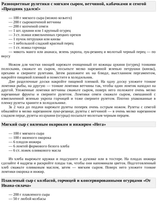 Разноцветные	рулетикн	с	мягким	сыром,	ветчиной,	кабачками	и	семгой
«Праздник	удался!»	
—	100	г	мягкого	сыра	(можно	козьего)
—	200	г	сырокопченой	ветчины
—	200	г	копченой	семги
—	1	шт.	цукини	или	1	крупный	огурец
—	3	ст.	ложки	измельченных	грецких	орехов
—	1	пучок	петрушки	или	кинзы
—	1	небольшой	сладкий	красный	перец
—	1	ст.	ложка	горчицы
—	мякоть	манго	или	ананаса,	зелень	укропа,	лук-резанец	и	молотый	черный	перец	—	по
вкусу
Ножом	 для	 чистки	 овощей	 нарежьте	 очищенный	 от	 кожицы	 цукини	 (огурец)	 тонкими
полосками,	 смажьте	 их	 сыром,	 посыпьте	 мелко	 нарезанной	 зеленью	 петрушки	 (кинзы),
орехами	 и	 сверните	 рулетами.	 Затем	 разложите	 их	 на	 блюде,	 выстланном	 пергаментом,
накройте	пищевой	пленкой	и	поместите	в	холодильник.
Две	 разделочные	 доски	 накройте	 пищевой	 пленкой.	 На	 одну	 доску	 уложите	 тонкие
ломтики	рыбы,	на	другую	—	тонкие	ломтики	ветчины	так,	чтобы	один	ломтик	находил	на
другой.	 Уложенные	 ломтики	 ветчины	 смажьте	 сыром,	 поверх	 него	 положите	 очень	 мелко
нарезанные	 фрукты	 и	 сверните	 рулетом.	 Ломтики	 семги	 смажьте	 сыром,	 смешанной	 с
измельченной	 зеленью	 укропа	 горчицей	 и	 тоже	 сверните	 рулетом.	 Плотно	 упакованные	 в
пленку	рулеты	храните	в	холодильнике.
За	 2	 часа	 до	 подачи	 нарежьте	 рулеты	 поперек	 очень	 острым	 ножом.	 Рулеты	 с	 семгой
обваляйте	в	мелко	нарезанном	луке-резанце,	рулеты	с	ветчиной	—	в	очень	мелко	нарезанном
сладком	перце,	рулеты	из	цукини	(огурца)	посыпьте	молотым	черным	перцем.
Мягкий	сыр	с	вяленым	окороком	и	инжиром	«Нега»	
—	100	г	мягкого	сыра
—	100	г	вяленого	окорока
—	6	плодов	инжира
—	6	ломтей	формового	белого	хлеба
—	6	ст.	ложек	оливкового	масла
Из	 хлеба	 вырежьте	 кружки	 и	 подсушите	 в	 духовке	 или	 в	 тостере.	 На	 плодах	 инжира
сделайте	4	надреза	и	раскройте	плоды	так,	чтобы	они	напоминали	цветок.	Подготовленный
хлеб	 смажьте	 оливковым	 маслом,	 затем	 —	 мягким	 сыром.	 Поверх	 него	 уложите	 тонкие
ломтики	окорока	и	инжир.
Плавленый	сыр	с	колбасой,	горчицей	и	консервированными	огурцами	«От
Ивана-силача»	
—	200	г	плавленого	сыра
—	50	г	любой	колбасы
 