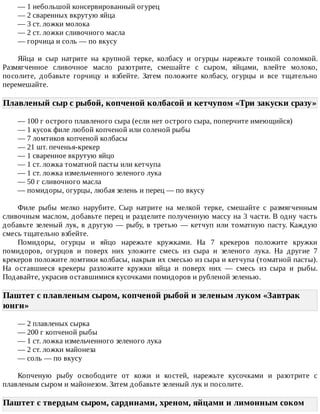 —	1	небольшой	консервированный	огурец
—	2	сваренных	вкрутую	яйца
—	3	ст.	ложки	молока
—	2	ст.	ложки	сливочного	масла
—	горчица	и	соль	—	по	вкусу
Яйца	 и	 сыр	 натрите	 на	 крупной	 терке,	 колбасу	 и	 огурцы	 нарежьте	 тонкой	 соломкой.
Размягченное	 сливочное	 масло	 разотрите,	 смешайте	 с	 сыром,	 яйцами,	 влейте	 молоко,
посолите,	 добавьте	 горчицу	 и	 взбейте.	 Затем	 положите	 колбасу,	 огурцы	 и	 все	 тщательно
перемешайте.
Плавленый	сыр	с	рыбой,	копченой	колбасой	и	кетчупом	«Три	закуски	сразу»
—	100	г	острого	плавленого	сыра	(если	нет	острого	сыра,	поперчите	имеющийся)
—	1	кусок	филе	любой	копченой	или	соленой	рыбы
—	7	ломтиков	копченой	колбасы
—	21	шт.	печенья-крекер
—	1	сваренное	вкрутую	яйцо
—	1	ст.	ложка	томатной	пасты	или	кетчупа
—	1	ст.	ложка	измельченного	зеленого	лука
—	50	г	сливочного	масла
—	помидоры,	огурцы,	любая	зелень	и	перец	—	по	вкусу
Филе	 рыбы	 мелко	 нарубите.	 Сыр	 натрите	 на	 мелкой	 терке,	 смешайте	 с	 размягченным
сливочным	маслом,	добавьте	перец	и	разделите	полученную	массу	на	3	части.	В	одну	часть
добавьте	зеленый	лук,	в	другую	—	рыбу,	в	третью	—	кетчуп	или	томатную	пасту.	Каждую
смесь	тщательно	взбейте.
Помидоры,	 огурцы	 и	 яйцо	 нарежьте	 кружками.	 На	 7	 крекеров	 положите	 кружки
помидоров,	 огурцов	 и	 поверх	 них	 уложите	 смесь	 из	 сыра	 и	 зеленого	 лука.	 На	 другие	 7
крекеров	положите	ломтики	колбасы,	накрыв	их	смесью	из	сыра	и	кетчупа	(томатной	пасты).
На	 оставшиеся	 крекеры	 разложите	 кружки	 яйца	 и	 поверх	 них	 —	 смесь	 из	 сыра	 и	 рыбы.
Подавайте,	украсив	оставшимися	кусочками	помидоров	и	рубленой	зеленью.
Паштет	с	плавленым	сыром,	копченой	рыбой	и	зеленым	луком	«Завтрак
юнги»	
—	2	плавленых	сырка
—	200	г	копченой	рыбы
—	1	ст.	ложка	измельченного	зеленого	лука
—	2	ст.	ложки	майонеза
—	соль	—	по	вкусу
Копченую	 рыбу	 освободите	 от	 кожи	 и	 костей,	 нарежьте	 кусочками	 и	 разотрите	 с
плавленым	сыром	и	майонезом.	Затем	добавьте	зеленый	лук	и	посолите.
Паштет	с	твердым	сыром,	сардинами,	хреном,	яйцами	и	лимонным	соком
 