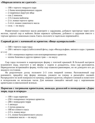 «Морская	пехота	не	сдается!»	
—	100	г	тертого	твердого	сыра
—	1	банка	консервированных	сардин
—	2	сваренных	вкрутую	яйца
—	сок	2	лимонов
—	1/3	стакана	майонеза
—	2	ст.	ложки	тертого	хрена
—	3–4	ст.	ложки	сливочного	масла
—	соль	—	по	вкусу
Размягченное	 сливочное	 масло	 разотрите	 с	 сардинами,	 добавьте	 протертые	 через	 сито
желтки,	 тертый	 сыр	 и	 майонез.	 Белки	 нарежьте	 кубиками,	 добавьте	 к	 сардинам	 вместе	 с
тертым	хреном	и	лимонным	соком.	Смесь	посолите	и	тщательно	перемешайте.
Сырный	рулет	с	начинкой	из	креветок	«Вице-адмиральский»	
—	500	г	тертого	сыра	гауда
—	200	г	мягкого	сыра	(слабосоленой	феты,	сыра	«Филадельфия»,	мягкого	сыра	с	травами
и	т.	п.)
—	150	г	очищенных	вареных	или	консервированных	креветок
—	зелень	базилика	и	других	пряных	трав	—	по	вкусу
Сыр	 гауда	 положите	 в	 жаропрочную	 форму	 с	 плотной	 крышкой.	 В	 большой	 кастрюле
вскипятите	 воду,	 опустите	 в	 нее	 форму	 с	 сыром	 и	 дождитесь,	 пока	 сыр	 расплавится.
Периодически	встряхивайте	форму,	чтобы	сыр	плавился	равномерно,	но	не	доводите	его	до
жидкого	состояния.
На	 разделочную	 доску	 положите	 2–3	 слоя	 пищевой	 пленки.	 Расплавленный	 сыр
разомните,	 придайте	 ему	 форму	 лепешки,	 уложите	 на	 пленку	 и	 раскатайте	 скалкой.
Распределите	по	всей	поверхности	начинку,	сверните	рулетом,	оберните	пленкой	и	поместите
в	 холодильник	 на	 несколько	 часов.	 Для	 начинки	 смешайте	 мягкий	 сыр	 с	 нарезанными
креветками	и	измельченной	зеленью.
Пармезан	с	тигровыми	креветками,	авокадо,	рукколой	и	помидорами	«Дары
моря,	сада	и	огорода»	
—	100	г	сыра	пармезан
—	250	г	очищенных	тигровых	креветок
—	200	г	помидоров	черри
—	1	авокадо
—	1	пучок	рукколы
—	100	мл	соевого	соуса
—	1/2	ч.	ложки	меда
—	3	ч.	ложки	бальзамического	уксуса
—	оливковое	масло	—	по	вкусу
 