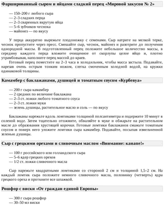 Фаршированный	сыром	и	яйцами	сладкий	перец	«Мировой	закусон	№	2»	
—	150–200	г	любого	сыра
—	2–3	сладких	перца
—	2–3	сваренных	вкрутую	яйца
—	5–6	зубчиков	чеснока
—	майонез	—	по	вкусу
У	 перца	 аккуратно	 вырежьте	 плодоножку	 с	 семенами.	 Сыр	 натрите	 на	 мелкой	 терке,
чеснок	 пропустите	 через	 пресс.	 Смешайте	 сыр,	 чеснок,	 майонез	 и	 разотрите	 до	 получения
однородной	 массы.	 В	 подготовленный	 перец	 положите	 небольшое	 количество	 массы,	 в
середину	 каждого	 перца	 вложите	 очищенное	 от	 скорлупы	 целое	 яйцо	 и,	 плотно
утрамбовывая,	наполните	перец	массой	до	краев.
Готовый	перец	поместите	на	2–3	часа	в	холодильник,	чтобы	масса	застыла.	Подавайте,
нарезав	 очень	 острым	 тонким	 ножом,	 слегка	 смоченным	 холодной	 водой,	 на	 кружки
одинаковой	толщины.
Камамбер	с	баклажанами,	душицей	и	томатным	соусом	«Курбевуа»	
—	200	г	сыра	камамбер
—	2	средних	по	величине	баклажана
—	2–3	ст.	ложки	любого	томатного	соуса
—	2–3	ст.	ложки	муки
—	зелень	душицы,	растительное	масло	и	соль	—	по	вкусу
Баклажаны	нарежьте	вдоль	ломтиками	толщиной	полсантиметра	и	подержите	10	минут	в
соленой	 воде.	 Затем	 тщательно	 отожмите,	 обваляйте	 в	 муке	 и	 обжарьте	 на	 растительном
масле	до	образования	хрустящей	корочки.	Готовые	ломтики	баклажанов	смажьте	томатным
соусом	 и	 поверх	 него	 уложите	 ломтики	 сыра	 камамбер.	 Подавайте,	 посыпав	 измельченной
зеленью	душицы.
Сыр	с	грецкими	орехами	и	сливочным	маслом	«Внимание:	канапе!»	
—	100	г	российского	или	голландского	сыра
—	5–6	ядер	грецких	орехов
—	1/2	ст.	ложки	сливочного	масла
Сыр	 нарежьте	 квадратными	 ломтиками	 со	 стороной	 2	 см	 и	 толщиной	 1,5–2	 см.	 На
каждый	 ломтик	 сыра	 положите	 немного	 сливочного	 масла,	 половинку	 (четверть)	 ядра
грецкого	ореха	и	проткните	все	шпажкой.
Рошфор	с	виски	«От	граждан	единой	Европы»	
—	300	г	сыра	рошфор
—	30–50	мл	виски
 