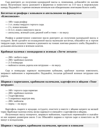 Сыр	 разотрите	 до	 получения	 однородной	 массы	 и,	 помешивая,	 добавляйте	 по	 каплям
виски.	 Полученную	 массу	 разложите	 в	 формочки	 и	 поместите	 на	 3–4	 часа	 в	 морозильную
камеру.	Подавайте	с	горячим	овсяным	печеньем	или	обжаренными	ломтиками	белого	хлеба.
Котлетки	из	рокфора	с	коньяком	и	апельсинами	по-французски
«Клиссонские»	
—	100	г	сыра	рокфор
—	1	ст.	ложка	твердого	тертого	сыра
—	2	ч.	ложки	коньяка
—	4–5	ст.	ложек	сливочного	масла
—	апельсины,	зеленый	салат,	ржаной	хлеб	и	тмин	—	по	вкусу
Рокфор	и	размягченное	сливочное	масло	разотрите	до	получения	однородной	массы	и
охладите.	Затем	сделайте	из	охлажденной	массы	маленькие	котлетки,	обваляйте	их	в	тертом
твердом	сыре,	посыпьте	тмином	и	разложите	на	тонкие	ломтики	ржаного	хлеба.	Подавайте	с
дольками	апельсинов	и	зеленым	салатом.
Крабовые	палочки	с	помидорами	и	зеленью	«Легче	легкого»	
—	200	г	любого	сыра
—	200	г	крабовых	палочек
—	2–3	помидора
—	майонез	и	зелень	укропа	или	петрушки	—	по	вкусу
Сыр	 и	 помидоры	 нарежьте	 маленькими	 кубиками,	 крабовые	 палочки	 измельчите,
заправьте	 майонезом	 и	 перемешайте.	 Подавайте,	 посыпав	 рубленой	 зеленью	 петрушки	 или
укропа.
Шарики	с	пармезаном,	крабовыми	палочками,	картофелем	и	яйцами	«Тоже
нетрудно»	
—	100	г	тертого	сыра	пармезан
—	200	г	крабовых	палочек
—	3	картофелины
—	5	сваренных	вкрутую	яиц
—	200	г	майонеза
—	перец	—	по	вкусу
Картофель	сварите	в	мундире,	остудите,	очистите	и	вместе	с	яйцами	натрите	на	мелкой
терке.	Крабовые	палочки	очень	мелко	нарежьте	и	смешайте	с	картофелем	и	яйцами.
Полученную	массу	поперчите,	заправьте	майонезом,	тщательно	перемешайте	и	скатайте
из	нее	шарики	диаметром	около	3	см.	Обваляйте	шарики	в	тертом	сыре	и	поместите	на	30
минут	в	холодильник.
Шарики	с	чеддером,	крабовыми	палочками,	орехами	и	оливками
 