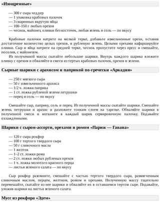«Изощренные»	
—	300	г	сыра	чеддер
—	1	упаковка	крабовых	палочек
—	3	сваренных	вкрутую	яйца
—	100–150	г	любых	орехов
—	чеснок,	майонез,	оливки	без	косточек,	любая	зелень	и	соль	—	по	вкусу
Крабовые	 палочки	 натрите	 на	 мелкой	 терке,	 добавьте	 измельченные	 орехи,	 оставив
достаточное	количество	целых	орехов,	и	рубленую	зелень.	Целыми	орехами	нафаршируйте
оливки.	 Сыр	 и	 яйца	 натрите	 на	 средней	 терке,	 чеснок	 пропустите	 через	 пресс	 и	 смешайте,
посолив,	с	майонезом.
Из	 полученной	 массы	 скатайте	 небольшие	 шарики.	 Внутрь	 каждого	 шарика	 вложите
оливку	с	орехом	и	обваляйте	в	смеси	из	тертых	крабовых	палочек,	орехов	и	зелени.
Сырные	шарики	с	арахисом	и	паприкой	по-гречески	«Аркадия»	
—	250	г	мягкого	сыра
—	50	г	измельченного	арахиса
—	1/2	ч.	ложки	паприка
—	1	ст.	ложка	рубленой	зелени	петрушки
—	перец	и	соль	—	по	вкусу
Смешайте	сыр,	паприку,	соль	и	перец.	Из	полученной	массы	скатайте	шарики.	Смешайте
зелень	 петрушки	 и	 арахис	 и	 разложите	 тонким	 слоем	 на	 тарелке.	 Обваляйте	 шарики	 в
полученной	 смеси	 и	 воткните	 в	 каждый	 шарик	 сервировочную	 палочку.	 Подавайте
охлажденными.
Шарики	с	сыром-ассорти,	орехами	и	ромом	«Париж	—	Гавана»	
—	120	г	сыра	рокфор
—	100	г	тертого	твердого	сыра
—	50	г	сливочного	масла
—	1	желток
—	1–2	ст.	ложки	рома
—	2	ст.	ложки	любых	рубленых	орехов
—	1	ч.	ложка	молотого	красного	перца
—	листья	зеленого	салата	—	по	вкусу
Сыр	 рокфор	 разомните,	 смешайте	 с	 частью	 тертого	 твердого	 сыра,	 размягченным
сливочным	 маслом,	 перцем,	 желтком,	 ромом	 и	 орехами.	 Полученную	 массу	 тщательно
перемешайте,	скатайте	из	нее	шарики	и	обваляйте	их	в	оставшемся	тертом	сыре.	Подавайте,
уложив	шарики	на	листья	зеленого	салата.
Мусс	из	рокфора	«Эдем»	
 