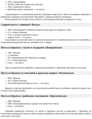 —	150	г	сыра	рокфор
—	50–60	г	взбитых	сливок	или	сметаны
—	150	г	сливочного	масла
—	рубленая	зелень	петрушки	—	по	вкусу
Сыр	разотрите	со	сливочным	маслом	и	протрите	через	сито.	Затем	осторожно	смешайте	с
взбитыми	сливками	или	сметаной.	Подавайте,	украсив	зеленью	петрушки.
Полученный	мусс	можно	использовать	для	начинки	изделий	из	заварного	теста.
Сырная	паста	с	горчицей	«Валуа»	
—	100	г	швейцарского	(эмментальского)	или	другого	твердого	сыра
—	1	ст.	ложка	горчицы
—	3–4	ст.	ложки	сливочного	масла
—	перец	и	соль	—	по	вкусу
Сыр	натрите	на	мелкой	терке	и	тщательно	разотрите	со	сливочным	маслом	и	горчицей	до
получения	однородной	массы,	добавив	соль	и	перец.
Паста	из	брынзы	с	луком	и	огурцами	«Пловдивская»	
—	150	г	брынзы
—	1	луковица
—	50	г	корнишонов	или	обычных	огурцов
—	1	ст.	ложка	сметаны
—	соль	—	по	вкусу
Лук	и	огурцы	мелко	нарубите,	тщательно	разотрите	с	брынзой,	сметаной	и	посолите.
Паста	из	брынзы	со	сметаной	и	красным	перцем	«Плевенская»	
—	200	г	брынзы
—	4	ст.	ложки	сметаны
—	молотый	красный	перец	и	соль	—	по	вкусу
Брынзу	и	сметану	разотрите	до	получения	пышной	массы,	добавьте	красный	перец,	соль
и	тщательно	перемешайте.
Паста	из	брынзы	с	рыбными	консервами	«Бургасовская»	
—	200	г	брынзы
—	200	г	консервированных	сардин	или	шпротов	в	масле
—	соль	—	по	вкусу
Сардины	 (шпроты)	 очистите	 от	 кожи	 и	 крупных	 костей	 и	 разотрите	 с	 брынзой	 до
получения	однородной	массы,	небольшими	порциями	вливая	масло	из-под	консервов.	Пасту,
если	надо,	посолите.
 