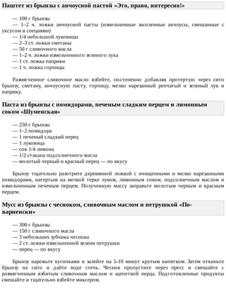 Паштет	из	брынзы	с	анчоусной	пастой	«Это,	право,	интересно!»	
—	100	г	брынзы
—	 1–2	 ч.	 ложки	 анчоусной	 пасты	 (измельченные	 засоленные	 анчоусы,	 смешанные	 с
уксусом	и	специями)
—	1/4	небольшой	луковицы
—	2–3	ст.	ложки	сметаны
—	50	г	сливочного	масла
—	1–2	ч.	ложки	измельченного	зеленого	лука
—	1	ст.	ложка	паприки
—	1	ч.	ложка	горчицы
Размягченное	 сливочное	 масло	 взбейте,	 постепенно	 добавляя	 протертую	 через	 сито
брынзу,	 сметану,	 анчоусную	 пасту,	 горчицу,	 мелко	 нарезанный	 репчатый	 и	 зеленый	 лук	 и
паприку.
Паста	из	брынзы	с	помидорами,	печеным	сладким	перцем	и	лимонным
соком	«Шуменская»	
—	250	г	брынзы
—	1–2	помидора
—	1	печеный	сладкий	перец
—	1	луковица
—	сок	1/4	лимона
—	1/2	стакана	подсолнечного	масла
—	молотый	черный	и	красный	перец	—	по	вкусу
Брынзу	 тщательно	 разотрите	 деревянной	 ложкой	 с	 очищенными	 и	 мелко	 нарезанными
помидорами,	 натертым	 на	 мелкой	 терке	 луком,	 лимонным	 соком,	 подсолнечным	 маслом	 и
измельченным	 печеным	 перцем.	 Полученную	 массу	 заправьте	 молотым	 черным	 и	 красным
перцем.
Мусс	из	брынзы	с	чесноком,	сливочным	маслом	и	петрушкой	«По-
варненски»	
—	300	г	брынзы
—	150	г	сливочного	масла
—	3	небольших	зубчика	чеснока
—	2	ст.	ложки	измельченной	зелени	петрушки
—	перец	—	по	вкусу
Брынзу	нарежьте	кусочками	и	залейте	на	5-10	минут	крутым	кипятком.	Затем	откиньте
брынзу	 на	 сито	 и	 дайте	 воде	 стечь.	 Чеснок	 пропустите	 через	 пресс	 и	 смешайте	 с
размягченным	 взбитым	 сливочным	 маслом	 и	 щепоткой	 перца.	 Подготовленные	 продукты
смешайте	и	тщательно	взбейте	миксером.
 