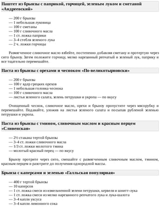 Паштет	из	брынзы	с	паприкой,	горчицей,	зеленым	луком	и	сметаной
«Андреевский»	
—	200	г	брынзы
—	1	небольшая	луковица
—	100	г	сметаны
—	100	г	сливочного	масла
—	1	ст.	ложка	паприки
—	3–4	стебля	зеленого	лука
—	2	ч.	ложки	горчицы
Размягченное	сливочное	масло	взбейте,	постепенно	добавляя	сметану	и	протертую	через
сито	брынзу.	Затем	положите	горчицу,	мелко	нарезанный	репчатый	и	зеленый	лук,	паприку	и
все	тщательно	перемешайте.
Паста	из	брынзы	с	орехами	и	чесноком	«По-великотырновски»	
—	200	г	брынзы
—	100	г	ядер	грецких	орехов
—	1	небольшая	головка	чеснока
—	100	г	сливочного	масла
—	листья	зеленого	салата,	зелень	петрушки	и	укропа	—	по	вкусу
Очищенный	 чеснок,	 сливочное	 масло,	 орехи	 и	 брынзу	 пропустите	 через	 мясорубку	 и
перемешайте.	 Подавайте,	 уложив	 на	 листья	 зеленого	 салата	 и	 посыпав	 рубленой	 зеленью
петрушки	и	укропа.
Паста	из	брынзы	с	тмином,	сливочным	маслом	и	красным	перцем
«Сливенская»	
—	2½	стакана	тертой	брынзы
—	3–4	ст.	ложки	сливочного	масла
—	1/3	ст.	ложки	молотого	тмина
—	молотый	красный	перец	—	по	вкусу
Брынзу	 протрите	 через	 сито,	 смешайте	 с	 размягченным	 сливочным	 маслом,	 тмином,
красным	перцем	и	разотрите	до	получения	однородной	массы.
Брынза	с	каперсами	и	зеленью	«Галльская	популярная»	
—	400	г	тертой	брынзы
—	10	каперсов
—	1	ст.	ложка	смеси	из	измельченной	зелени	петрушки,	кервеля	и	шнитт-лука
—	1	ст.	ложка	смеси	из	мелко	нарезанного	репчатого	лука	и	лука-шалота
—	3–4	капли	уксуса
—	3–4	капли	лимонного	сока
 