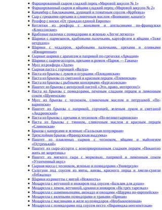 Фаршированный	сыром	сладкий	перец	«Мировой	закусон	№	1»
Фаршированный	сыром	и	яйцами	сладкий	перец	«Мировой	закусон	№	2»
Камамбер	с	баклажанами,	душицей	и	томатным	соусом	«Курбевуа»
Сыр	с	грецкими	орехами	и	сливочным	маслом	«Внимание:	канапе!»
Рошфор	с	виски	«От	граждан	единой	Европы»
Котлетки	 из	 рокфора	 с	 коньяком	 и	 апельсинами	 по-французски
«Клиссонские»
Крабовые	палочки	с	помидорами	и	зеленью	«Легче	легкого»
Шарики	с	пармезаном,	крабовыми	палочками,	картофелем	и	яйцами	«Тоже
нетрудно»
Шарики	 с	 чеддером,	 крабовыми	 палочками,	 орехами	 и	 оливками
«Изощренные»
Сырные	шарики	с	арахисом	и	паприкой	по-гречески	«Аркадия»
Шарики	с	сыром-ассорти,	орехами	и	ромом	«Париж	—	Гавана»
Мусс	из	рокфора	«Эдем»
Сырная	паста	с	горчицей	«Валуа»
Паста	из	брынзы	с	луком	и	огурцами	«Пловдивская»
Паста	из	брынзы	со	сметаной	и	красным	перцем	«Плевенская»
Паста	из	брынзы	с	рыбными	консервами	«Бургасовская»
Паштет	из	брынзы	с	анчоусной	пастой	«Это,	право,	интересно!»
Паста	 из	 брынзы	 с	 помидорами,	 печеным	 сладким	 перцем	 и	 лимонным
соком	«Шуменская»
Мусс	 из	 брынзы	 с	 чесноком,	 сливочным	 маслом	 и	 петрушкой	 «По-
варненски»
Паштет	 из	 брынзы	 с	 паприкой,	 горчицей,	 зеленым	 луком	 и	 сметаной
«Андреевский»
Паста	из	брынзы	с	орехами	и	чесноком	«По-великотырновски»
Паста	 из	 брынзы	 с	 тмином,	 сливочным	 маслом	 и	 красным	 перцем
«Сливенская»
Брынза	с	каперсами	и	зеленью	«Галльская	популярная»
Трехслойная	брынза	«Французская	выдумка»
Паштет	 из	 плавленых	 сырков	 с	 чесноком,	 яйцами	 и	 майонезом
«Остренький»
Паштет	 из	 сыра-ассорти	 с	 консервированным	 сладким	 перцем	 «Пикантно
жить	не	запретишь»
Паштет	 из	 мягкого	 сыра	 с	 морковью,	 паприкой	 и	 лимонным	 соком
«Утонченный	вкус»
Сырная	масса	с	чесноком,	зеленью	и	помидорами	«Универсум»
Сулугуни	 под	 соусом	 из	 мяты,	 кинзы,	 красного	 перца	 и	 хмели-сунели
«Гебжалиа»
Шарики	из	рикотты	с	мятой	«Нежность»
Моцарелла	с	ветчиной	и	инжиром	под	соусом	«Бальзам	для	души»
Моцарелла	с	хеком,	ветчиной,	цукини	и	инжиром	«На	трех	тарелках»
Моцарелла	с	шампиньонами,	авокадо	и	овощами	«Шаурма	по-европейски»
Моцарелла	с	вялеными	помидорами	и	травами	«Пряная»
Моцарелла	с	маслинами	и	желе	из	помидоров	«Необыкновенная»
Моцарелла	с	помидорами	под	соусом	песто	«Пирамидка	неегипетская»
 