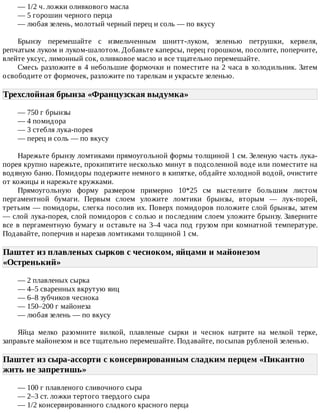 —	1/2	ч.	ложки	оливкового	масла
—	5	горошин	черного	перца
—	любая	зелень,	молотый	черный	перец	и	соль	—	по	вкусу
Брынзу	 перемешайте	 с	 измельченным	 шнитт-луком,	 зеленью	 петрушки,	 кервеля,
репчатым	луком	и	луком-шалотом.	Добавьте	каперсы,	перец	горошком,	посолите,	поперчите,
влейте	уксус,	лимонный	сок,	оливковое	масло	и	все	тщательно	перемешайте.
Смесь	разложите	в	4	небольшие	формочки	и	поместите	на	2	часа	в	холодильник.	Затем
освободите	от	формочек,	разложите	по	тарелкам	и	украсьте	зеленью.
Трехслойная	брынза	«Французская	выдумка»	
—	750	г	брынзы
—	4	помидора
—	3	стебля	лука-порея
—	перец	и	соль	—	по	вкусу
Нарежьте	брынзу	ломтиками	прямоугольной	формы	толщиной	1	см.	Зеленую	часть	лука-
порея	крупно	нарежьте,	прокипятите	несколько	минут	в	подсоленной	воде	или	поместите	на
водяную	баню.	Помидоры	подержите	немного	в	кипятке,	обдайте	холодной	водой,	очистите
от	кожицы	и	нарежьте	кружками.
Прямоугольную	 форму	 размером	 примерно	 10*25	 см	 выстелите	 большим	 листом
пергаментной	 бумаги.	 Первым	 слоем	 уложите	 ломтики	 брынзы,	 вторым	 —	 лук-порей,
третьим	—	помидоры,	слегка	посолив	их.	Поверх	помидоров	положите	слой	брынзы,	затем
—	слой	лука-порея,	слой	помидоров	с	солью	и	последним	слоем	уложите	брынзу.	Заверните
все	в	пергаментную	бумагу	и	оставьте	на	3–4	часа	под	грузом	при	комнатной	температуре.
Подавайте,	поперчив	и	нарезав	ломтиками	толщиной	1	см.
Паштет	из	плавленых	сырков	с	чесноком,	яйцами	и	майонезом
«Остренький»	
—	2	плавленых	сырка
—	4–5	сваренных	вкрутую	яиц
—	6–8	зубчиков	чеснока
—	150–200	г	майонеза
—	любая	зелень	—	по	вкусу
Яйца	 мелко	 разомните	 вилкой,	 плавленые	 сырки	 и	 чеснок	 натрите	 на	 мелкой	 терке,
заправьте	майонезом	и	все	тщательно	перемешайте.	Подавайте,	посыпав	рубленой	зеленью.
Паштет	из	сыра-ассорти	с	консервированным	сладким	перцем	«Пикантно
жить	не	запретишь»	
—	100	г	плавленого	сливочного	сыра
—	2–3	ст.	ложки	тертого	твердого	сыра
—	1/2	консервированного	сладкого	красного	перца
 