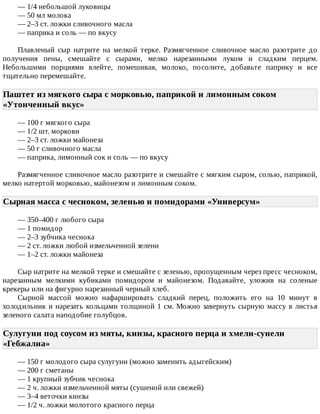—	1/4	небольшой	луковицы
—	50	мл	молока
—	2–3	ст.	ложки	сливочного	масла
—	паприка	и	соль	—	по	вкусу
Плавленый	 сыр	 натрите	 на	 мелкой	 терке.	 Размягченное	 сливочное	 масло	 разотрите	 до
получения	 пены,	 смешайте	 с	 сырами,	 мелко	 нарезанными	 луком	 и	 сладким	 перцем.
Небольшими	 порциями	 влейте,	 помешивая,	 молоко,	 посолите,	 добавьте	 паприку	 и	 все
тщательно	перемешайте.
Паштет	из	мягкого	сыра	с	морковью,	паприкой	и	лимонным	соком
«Утонченный	вкус»	
—	100	г	мягкого	сыра
—	1/2	шт.	моркови
—	2–3	ст.	ложки	майонеза
—	50	г	сливочного	масла
—	паприка,	лимонный	сок	и	соль	—	по	вкусу
Размягченное	сливочное	масло	разотрите	и	смешайте	с	мягким	сыром,	солью,	паприкой,
мелко	натертой	морковью,	майонезом	и	лимонным	соком.
Сырная	масса	с	чесноком,	зеленью	и	помидорами	«Универсум»	
—	350–400	г	любого	сыра
—	1	помидор
—	2–3	зубчика	чеснока
—	2	ст.	ложки	любой	измельченной	зелени
—	1–2	ст.	ложки	майонеза
Сыр	натрите	на	мелкой	терке	и	смешайте	с	зеленью,	пропущенным	через	пресс	чесноком,
нарезанным	 мелкими	 кубиками	 помидором	 и	 майонезом.	 Подавайте,	 уложив	 на	 соленые
крекеры	или	на	фигурно	нарезанный	черный	хлеб.
Сырной	 массой	 можно	 нафаршировать	 сладкий	 перец,	 положить	 его	 на	 10	 минут	 в
холодильник	и	нарезать	кольцами	толщиной	1	см.	Можно	завернуть	сырную	массу	в	листья
зеленого	салата	наподобие	голубцов.
Сулугуни	под	соусом	из	мяты,	кинзы,	красного	перца	и	хмели-сунели
«Гебжалиа»	
—	150	г	молодого	сыра	сулугуни	(можно	заменить	адыгейским)
—	200	г	сметаны
—	1	крупный	зубчик	чеснока
—	2	ч.	ложки	измельченной	мяты	(сушеной	или	свежей)
—	3–4	веточки	кинзы
—	1/2	ч.	ложки	молотого	красного	перца
 