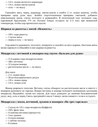 —	1/4	ч.	ложки	молотого	кориандра
—	1/4	ч.	ложки	хмели-сунели
—	соль	—	по	вкусу
Смешайте	 мяту,	 перец,	 кориандр,	 хмели-сунели	 и	 влейте	 2	 ст.	 ложки	 кипятка,	 чтобы
приправы	 сразу	 дали	 вкус.	 Залейте	 подготовленные	 приправы	 сметаной,	 добавьте
измельченную	 кинзу,	 слегка	 посолите	 и	 размешайте.	 В	 полученный	 соус	 положите	 сыр,
нарезанный	 брусочками	 1*3	 см.	 Готовое	 блюдо	 оставьте	 на	 2–3	 часа	 при	 комнатной
температуре,	чтобы	сыр	пропитался	соусом.
Шарики	из	рикотты	с	мятой	«Нежность»	
—	150	г	сыра	рикотта
—	1	пучок	мяты
—	перец	и	соль	—	по	вкусу
Сыр	рикотта	разомните,	посолите,	поперчите	и	скатайте	из	него	шарики.	Листочки	мяты
мелко	нарежьте	и	обваляйте	в	них	шарики	из	рикотты.
Моцарелла	с	ветчиной	и	инжиром	под	соусом	«Бальзам	для	души»	
—	3–4	шарика	сыра	моцарелла-мини
—	100	г	ветчины
—	12	плодов	инжира
—	растительное	масло	—	по	вкусу
Для	соуса:
—	2	ст.	ложки	меда
—	50	мл	бальзамического	уксуса
—	1/8	ч.	ложки	перца
—	1/4	ч.	ложки	соли
Инжир	разрежьте	пополам.	Ветчину	слегка	обжарьте	на	растительном	масле	и	вместе	с
инжиром	разложите	на	тарелки.	Поверх	ветчины	и	инжира	положите	наломанную	кусочками
моцареллу.	 Подавайте,	 полив	 все	 соусом.	 Для	 соуса	 доведите	 до	 кипения	 бальзамический
уксус,	мед,	соль	и	перец.	Смесь	прогревайте	около	5	минут,	затем	снимите	с	огня	и	остудите.
Моцарелла	с	хеком,	ветчиной,	цукини	и	инжиром	«На	трех	тарелках»	
—	2	куска	по	125	г	сыра	моцарелла	(буффало)
—	250	г	филе	хека
—	4	ломтика	ветчины	(прошутто)
—	3	шт.	цукини
—	4	плода	инжира
—	1	зубчик	чеснока
—	8	оливок
 