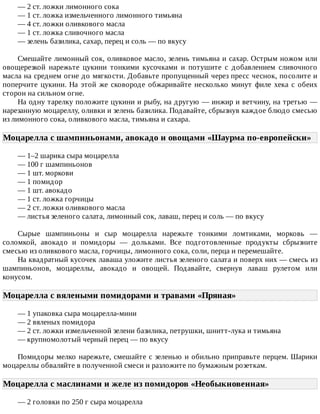 —	2	ст.	ложки	лимонного	сока
—	1	ст.	ложка	измельченного	лимонного	тимьяна
—	4	ст.	ложки	оливкового	масла
—	1	ст.	ложка	сливочного	масла
—	зелень	базилика,	сахар,	перец	и	соль	—	по	вкусу
Смешайте	лимонный	сок,	оливковое	масло,	зелень	тимьяна	и	сахар.	Острым	ножом	или
овощерезкой	 нарежьте	 цукини	 тонкими	 кусочками	 и	 потушите	 с	 добавлением	 сливочного
масла	на	среднем	огне	до	мягкости.	Добавьте	пропущенный	через	пресс	чеснок,	посолите	и
поперчите	цукини.	На	этой	же	сковороде	обжаривайте	несколько	минут	филе	хека	с	обеих
сторон	на	сильном	огне.
На	одну	тарелку	положите	цукини	и	рыбу,	на	другую	—	инжир	и	ветчину,	на	третью	—
нарезанную	моцареллу,	оливки	и	зелень	базилика.	Подавайте,	сбрызнув	каждое	блюдо	смесью
из	лимонного	сока,	оливкового	масла,	тимьяна	и	сахара.
Моцарелла	с	шампиньонами,	авокадо	и	овощами	«Шаурма	по-европейски»	
—	1–2	шарика	сыра	моцарелла
—	100	г	шампиньонов
—	1	шт.	моркови
—	1	помидор
—	1	шт.	авокадо
—	1	ст.	ложка	горчицы
—	2	ст.	ложки	оливкового	масла
—	листья	зеленого	салата,	лимонный	сок,	лаваш,	перец	и	соль	—	по	вкусу
Сырые	 шампиньоны	 и	 сыр	 моцарелла	 нарежьте	 тонкими	 ломтиками,	 морковь	 —
соломкой,	 авокадо	 и	 помидоры	 —	 дольками.	 Все	 подготовленные	 продукты	 сбрызните
смесью	из	оливкового	масла,	горчицы,	лимонного	сока,	соли,	перца	и	перемешайте.
На	квадратный	кусочек	лаваша	уложите	листья	зеленого	салата	и	поверх	них	—	смесь	из
шампиньонов,	 моцареллы,	 авокадо	 и	 овощей.	 Подавайте,	 свернув	 лаваш	 рулетом	 или
конусом.
Моцарелла	с	вялеными	помидорами	и	травами	«Пряная»	
—	1	упаковка	сыра	моцарелла-мини
—	2	вяленых	помидора
—	2	ст.	ложки	измельченной	зелени	базилика,	петрушки,	шнитт-лука	и	тимьяна
—	крупномолотый	черный	перец	—	по	вкусу
Помидоры	мелко	нарежьте,	смешайте	с	зеленью	и	обильно	приправьте	перцем.	Шарики
моцареллы	обваляйте	в	полученной	смеси	и	разложите	по	бумажным	розеткам.
Моцарелла	с	маслинами	и	желе	из	помидоров	«Необыкновенная»	
—	2	головки	по	250	г	сыра	моцарелла
 