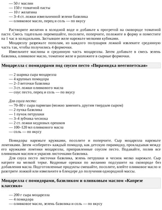 —	50	г	маслин
—	150	г	томатной	пасты
—	10	г	желатина
—	3–4	ст.	ложки	измельченной	зелени	базилика
—	оливковое	масло,	перец	и	соль	—	по	вкусу
Растворите	 желатин	 в	 холодной	 воде	 и	 добавьте	 к	 прогретой	 на	 сковороде	 томатной
пасте.	Смесь	тщательно	перемешайте,	посолите,	поперчите,	положите	в	форму	и	поместите
на	1	час	в	холодильник.	Застывшее	желе	нарежьте	мелкими	кубиками.
Моцареллу	 разрежьте	 пополам,	 из	 каждого	 полушария	 ложкой	 извлеките	 срединную
часть	так,	чтобы	получились	4	формочки.
Измельчите	 маслины	 и	 срединную	 часть	 моцареллы.	 Затем	 добавьте	 в	 смесь	 зелень
базилика,	оливковое	масло,	томатное	желе	и	разложите	в	сырные	формочки.
Моцарелла	с	помидорами	под	соусом	песто	«Пирамидка	неегипетская»	
—	2	шарика	сыра	моцарелла
—	4	крупных	помидора
—	2–3	веточки	базилика
—	3	ст.	ложки	оливкового	масла
—	соус	песто,	перец	и	соль	—	по	вкусу
Для	соуса	песто:
—	70–80	г	сыра	пармезан	(можно	заменить	другим	твердым	сыром)
—	2	пучка	базилика
—	1	пучок	петрушки
—	3–4	зубчика	чеснока
—	2	ст.	ложки	кедровых	орешков
—	100–120	мл	оливкового	масла
—	соль	—	по	вкусу
Помидоры	 нарежьте	 кружками,	 посолите	 и	 поперчите.	 Сыр	 моцарелла	 нарежьте
ломтиками.	Затем	«соберите»	каждый	помидор,	как	детскую	пирамидку,	прокладывая	между
его	 кружками	 ломтики	 моцареллы,	 приправленные	 соусом	 песто.	 Подавайте,	 полив	 все
оливковым	маслом	и	украсив	листочками	базилика.
Для	 соуса	 песто	 листочки	 базилика,	 зелень	 петрушки	 и	 чеснок	 мелко	 нарежьте.	 Сыр
натрите	 на	 мелкой	 терке.	 Кедровые	 орешки	 по	 желанию	 подсушите	 на	 сковороде	 без
добавления	масла.	Подготовленные	продукты	смешайте,	посолите,	влейте	оливковое	масло	и
разотрите	ложкой	или	измельчите	в	блендере	до	получения	однородной	массы.
Моцарелла	с	помидорами,	базиликом	и	оливковым	маслом	«Капрезе
классико»	
—	200	г	сыра	моцарелла
—	4	помидора
—	оливковое	масло,	зелень	базилика	и	соль	—	по	вкусу
 