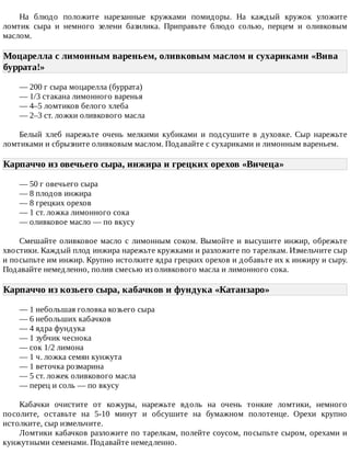 На	 блюдо	 положите	 нарезанные	 кружками	 помидоры.	 На	 каждый	 кружок	 уложите
ломтик	 сыра	 и	 немного	 зелени	 базилика.	 Приправьте	 блюдо	 солью,	 перцем	 и	 оливковым
маслом.
Моцарелла	с	лимонным	вареньем,	оливковым	маслом	и	сухариками	«Вива
буррата!»	
—	200	г	сыра	моцарелла	(буррата)
—	1/3	стакана	лимонного	варенья
—	4–5	ломтиков	белого	хлеба
—	2–3	ст.	ложки	оливкового	масла
Белый	 хлеб	 нарежьте	 очень	 мелкими	 кубиками	 и	 подсушите	 в	 духовке.	 Сыр	 нарежьте
ломтиками	и	сбрызните	оливковым	маслом.	Подавайте	с	сухариками	и	лимонным	вареньем.
Карпаччо	из	овечьего	сыра,	инжира	и	грецких	орехов	«Вичеца»	
—	50	г	овечьего	сыра
—	8	плодов	инжира
—	8	грецких	орехов
—	1	ст.	ложка	лимонного	сока
—	оливковое	масло	—	по	вкусу
Смешайте	оливковое	масло	с	лимонным	соком.	Вымойте	и	высушите	инжир,	обрежьте
хвостики.	Каждый	плод	инжира	нарежьте	кружками	и	разложите	по	тарелкам.	Измельчите	сыр
и	посыпьте	им	инжир.	Крупно	истолките	ядра	грецких	орехов	и	добавьте	их	к	инжиру	и	сыру.
Подавайте	немедленно,	полив	смесью	из	оливкового	масла	и	лимонного	сока.
Карпаччо	из	козьего	сыра,	кабачков	и	фундука	«Катанзаро»	
—	1	небольшая	головка	козьего	сыра
—	6	небольших	кабачков
—	4	ядра	фундука
—	1	зубчик	чеснока
—	сок	1/2	лимона
—	1	ч.	ложка	семян	кунжута
—	1	веточка	розмарина
—	5	ст.	ложек	оливкового	масла
—	перец	и	соль	—	по	вкусу
Кабачки	 очистите	 от	 кожуры,	 нарежьте	 вдоль	 на	 очень	 тонкие	 ломтики,	 немного
посолите,	 оставьте	 на	 5-10	 минут	 и	 обсушите	 на	 бумажном	 полотенце.	 Орехи	 крупно
истолките,	сыр	измельчите.
Ломтики	кабачков	разложите	по	тарелкам,	полейте	соусом,	посыпьте	сыром,	орехами	и
кунжутными	семенами.	Подавайте	немедленно.
 