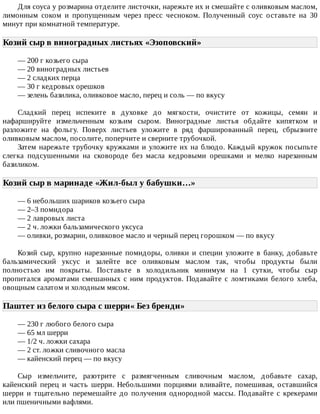 Для	соуса	у	розмарина	отделите	листочки,	нарежьте	их	и	смешайте	с	оливковым	маслом,
лимонным	 соком	 и	 пропущенным	 через	 пресс	 чесноком.	 Полученный	 соус	 оставьте	 на	 30
минут	при	комнатной	температуре.
Козий	сыр	в	виноградных	листьях	«Эзоповский»	
—	200	г	козьего	сыра
—	20	виноградных	листьев
—	2	сладких	перца
—	30	г	кедровых	орешков
—	зелень	базилика,	оливковое	масло,	перец	и	соль	—	по	вкусу
Сладкий	 перец	 испеките	 в	 духовке	 до	 мягкости,	 очистите	 от	 кожицы,	 семян	 и
нафаршируйте	 измельченным	 козьим	 сыром.	 Виноградные	 листья	 обдайте	 кипятком	 и
разложите	 на	 фольгу.	 Поверх	 листьев	 уложите	 в	 ряд	 фаршированный	 перец,	 сбрызните
оливковым	маслом,	посолите,	поперчите	и	сверните	трубочкой.
Затем	нарежьте	трубочку	кружками	и	уложите	их	на	блюдо.	Каждый	кружок	посыпьте
слегка	 подсушенными	 на	 сковороде	 без	 масла	 кедровыми	 орешками	 и	 мелко	 нарезанным
базиликом.
Козий	сыр	в	маринаде	«Жил-был	у	бабушки…»	
—	6	небольших	шариков	козьего	сыра
—	2–3	помидора
—	2	лавровых	листа
—	2	ч.	ложки	бальзамического	уксуса
—	оливки,	розмарин,	оливковое	масло	и	черный	перец	горошком	—	по	вкусу
Козий	 сыр,	 крупно	 нарезанные	 помидоры,	 оливки	 и	 специи	 уложите	 в	 банку,	 добавьте
бальзамический	 уксус	 и	 залейте	 все	 оливковым	 маслом	 так,	 чтобы	 продукты	 были
полностью	 им	 покрыты.	 Поставьте	 в	 холодильник	 минимум	 на	 1	 сутки,	 чтобы	 сыр
пропитался	 ароматами	 смешанных	 с	 ним	 продуктов.	 Подавайте	 с	 ломтиками	 белого	 хлеба,
овощным	салатом	и	холодным	мясом.
Паштет	из	белого	сыра	с	шерри«	Без	бренди»	
—	230	г	любого	белого	сыра
—	65	мл	шерри
—	1/2	ч.	ложки	сахара
—	2	ст.	ложки	сливочного	масла
—	кайенский	перец	—	по	вкусу
Сыр	 измельчите,	 разотрите	 с	 размягченным	 сливочным	 маслом,	 добавьте	 сахар,
кайенский	 перец	 и	 часть	 шерри.	 Небольшими	 порциями	 вливайте,	 помешивая,	 оставшийся
шерри	 и	 тщательно	 перемешайте	 до	 получения	 однородной	 массы.	 Подавайте	 с	 крекерами
или	пшеничными	вафлями.
 