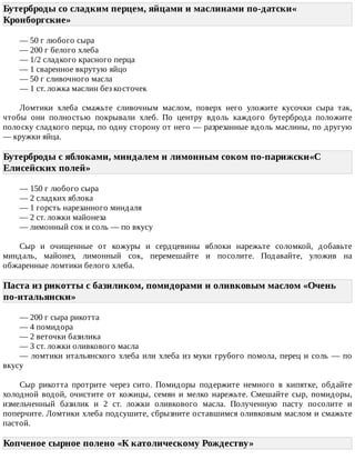 Бутерброды	со	сладким	перцем,	яйцами	и	маслинами	по-датски«
Кронборгские»	
—	50	г	любого	сыра
—	200	г	белого	хлеба
—	1/2	сладкого	красного	перца
—	1	сваренное	вкрутую	яйцо
—	50	г	сливочного	масла
—	1	ст.	ложка	маслин	без	косточек
Ломтики	 хлеба	 смажьте	 сливочным	 маслом,	 поверх	 него	 уложите	 кусочки	 сыра	 так,
чтобы	 они	 полностью	 покрывали	 хлеб.	 По	 центру	 вдоль	 каждого	 бутерброда	 положите
полоску	сладкого	перца,	по	одну	сторону	от	него	—	разрезанные	вдоль	маслины,	по	другую
—	кружки	яйца.
Бутерброды	с	яблоками,	миндалем	и	лимонным	соком	по-парижски«С
Елисейских	полей»	
—	150	г	любого	сыра
—	2	сладких	яблока
—	1	горсть	нарезанного	миндаля
—	2	ст.	ложки	майонеза
—	лимонный	сок	и	соль	—	по	вкусу
Сыр	 и	 очищенные	 от	 кожуры	 и	 сердцевины	 яблоки	 нарежьте	 соломкой,	 добавьте
миндаль,	 майонез,	 лимонный	 сок,	 перемешайте	 и	 посолите.	 Подавайте,	 уложив	 на
обжаренные	ломтики	белого	хлеба.
Паста	из	рикотты	с	базиликом,	помидорами	и	оливковым	маслом	«Очень
по-итальянски»	
—	200	г	сыра	рикотта
—	4	помидора
—	2	веточки	базилика
—	3	ст.	ложки	оливкового	масла
—	ломтики	итальянского	хлеба	или	хлеба	из	муки	грубого	помола,	перец	и	соль	—	по
вкусу
Сыр	 рикотта	 протрите	 через	 сито.	 Помидоры	 подержите	 немного	 в	 кипятке,	 обдайте
холодной	 водой,	 очистите	 от	 кожицы,	 семян	 и	 мелко	 нарежьте.	 Смешайте	 сыр,	 помидоры,
измельченный	 базилик	 и	 2	 ст.	 ложки	 оливкового	 масла.	 Полученную	 пасту	 посолите	 и
поперчите.	Ломтики	хлеба	подсушите,	сбрызните	оставшимся	оливковым	маслом	и	смажьте
пастой.
Копченое	сырное	полено	«К	католическому	Рождеству»	
 