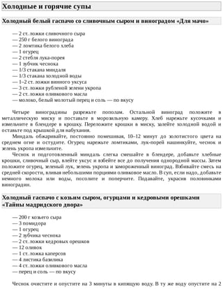 Холодные	и	горячие	супы	
Холодный	белый	гаспачо	со	сливочным	сыром	и	виноградом	«Для	мачо»	
—	2	ст.	ложки	сливочного	сыра
—	250	г	белого	винограда
—	2	ломтика	белого	хлеба
—	1	огурец
—	2	стебля	лука-порея
—	1	зубчик	чеснока
—	1/3	стакана	миндаля
—	1/3	стакана	холодной	воды
—	1–2	ст.	ложки	винного	уксуса
—	3	ст.	ложки	рубленой	зелени	укропа
—	2	ст.	ложки	оливкового	масла
—	молоко,	белый	молотый	перец	и	соль	—	по	вкусу
Четыре	 виноградины	 разрежьте	 пополам.	 Остальной	 виноград	 положите	 в
металлическую	 миску	 и	 поставьте	 в	 морозильную	 камеру.	 Хлеб	 нарежьте	 кусочками	 и
измельчите	 в	 блендере	 в	 крошку.	 Переложите	 крошки	 в	 миску,	 залейте	 холодной	 водой	 и
оставьте	под	крышкой	для	набухания.
Миндаль	 обжаривайте,	 постоянно	 помешивая,	 10–12	 минут	 до	 золотистого	 цвета	 на
среднем	 огне	 и	 остудите.	 Огурец	 нарежьте	 ломтиками,	 лук-порей	 нашинкуйте,	 чеснок	 и
зелень	укропа	измельчите.
Чеснок	 и	 подготовленный	 миндаль	 слегка	 смешайте	 в	 блендере,	 добавьте	 хлебные
крошки,	сливочный	сыр,	влейте	уксус	и	взбейте	все	до	получения	однородной	массы.	Затем
положите	огурец,	зеленый	лук,	зелень	укропа	и	замороженный	виноград.	Взбивайте	смесь	на
средней	скорости,	вливая	небольшими	порциями	оливковое	масло.	В	суп,	если	надо,	добавьте
немного	 молока	 или	 воды,	 посолите	 и	 поперчите.	 Подавайте,	 украсив	 половинками
виноградин.
Холодный	гаспачо	с	козьим	сыром,	огурцами	и	кедровыми	орешками
«Тайны	мадридского	двора»	
—	200	г	козьего	сыра
—	3	помидора
—	1	огурец
—	2	зубчика	чеснока
—	2	ст.	ложки	кедровых	орешков
—	12	оливок
—	1	ст.	ложка	каперсов
—	4	листика	базилика
—	4	ст.	ложки	оливкового	масла
—	перец	и	соль	—	по	вкусу
Чеснок	очистите	и	опустите	на	3	минуты	в	кипящую	воду.	В	ту	же	воду	опустите	на	2
 