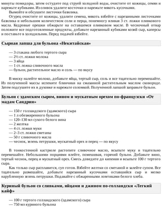 минуты	помидоры,	затем	остудите	под	струей	холодной	воды,	очистите	от	кожицы,	семян	и
нарежьте	кубиками.	Из	оливок	удалите	косточки	и	нарежьте	мякоть	кусочками.
Вымойте	и	обсушите	листочки	базилика.
Огурец	очистите	от	кожицы,	удалите	семена,	мякоть	взбейте	с	нарезанными	листочками
базилика	и	небольшим	количеством	соли	и	перца,	понемногу	вливая	3	ст.	ложки	оливкового
масла.	 Кедровые	 орешки	 обжарьте	 на	 оставшемся	 оливковом	 масле.	 В	 чесночный	 отвар
положите	все	подготовленные	продукты,	добавьте	нарезанный	кубиками	козий	сыр,	каперсы
и	поставьте	в	холодильник.	Перед	подачей	взбейте.
Сырная	лапша	для	бульона	«Некитайская»	
—	3	стакана	любого	тертого	сыра
—	2½	ст.	ложки	молока
—	3	яйца
—	1	ст.	ложка	сливочного	масла
—	бульон,	растительное	масло	и	соль	—	по	вкусу
В	миску	налейте	молоко,	добавьте	яйца,	тертый	сыр,	соль	и	все	тщательно	перемешайте.
Из	 полученной	 массы	 испеките	 блинчики	 на	 смазанной	 растительным	 маслом	 сковороде.
Затем	подсушите	их	в	духовке	и	нарежьте	соломкой.	Полученной	лапшой	заправьте	бульон.
Бульон	с	эдамским	сыром,	вином	и	мускатным	орехом	по-французски	«От
мадам	Сандрин»	
—	150	г	голландского	(эдамского)	сыра
—	1	л	обезжиренного	бульона
—	120–130	мл	сухого	белого	вина
—	2	желтка
—	4	ст.	ложки	муки
—	2–3	ст.	ложки	сметаны
—	50	г	сливочного	масла
—	чеснок,	зелень	петрушки,	мускатный	орех	и	перец	—	по	вкусу
В	 тонкостенной	 кастрюле	 растопите	 сливочное	 масло,	 всыпьте	 муку	 и	 тщательно
перемешайте.	 Небольшими	 порциями	 влейте,	 помешивая,	 горячий	 бульон.	 Добавьте	 вино,
тертый	чеснок,	перец	и	мускатный	орех.	Смесь	доведите	до	кипения	и	всыпьте	100	г	тертого
сыра.
Как	только	сыр	расплавится,	суп	готов.	Взбейте	желтки	со	сметаной	и	залейте	супом.	Все
тщательно	 размешайте,	 добавьте	 нарезанный	 кусочками	 оставшийся	 сыр	 и	 мелко
нарубленную	зелень	петрушки.	Подавайте	с	обжаренными	ломтиками	белого	хлеба.
Куриный	бульон	со	сливками,	яйцами	и	джином	по-голландски	«Легкий
кайф»	
—	100	г	тертого	голландского	(эдамского)	сыра
—	750	мл	куриного	бульона
 