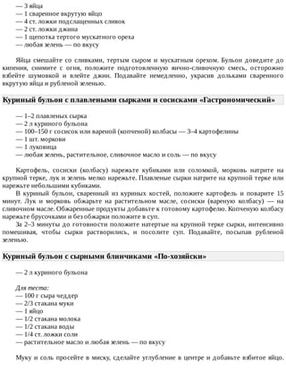 —	3	яйца
—	1	сваренное	вкрутую	яйцо
—	4	ст.	ложки	подслащенных	сливок
—	2	ст.	ложки	джина
—	1	щепотка	тертого	мускатного	ореха
—	любая	зелень	—	по	вкусу
Яйца	 смешайте	 со	 сливками,	 тертым	 сыром	 и	 мускатным	 орехом.	 Бульон	 доведите	 до
кипения,	 снимите	 с	 огня,	 положите	 подготовленную	 яично-сливочную	 смесь,	 осторожно
взбейте	 шумовкой	 и	 влейте	 джин.	 Подавайте	 немедленно,	 украсив	 дольками	 сваренного
вкрутую	яйца	и	рубленой	зеленью.
Куриный	бульон	с	плавлеными	сырками	и	сосисками	«Гастрономический»	
—	1–2	плавленых	сырка
—	2	л	куриного	бульона
—	100–150	г	сосисок	или	вареной	(копченой)	колбасы	—	3–4	картофелины
—	1	шт.	моркови
—	1	луковица
—	любая	зелень,	растительное,	сливочное	масло	и	соль	—	по	вкусу
Картофель,	 сосиски	 (колбасу)	 нарежьте	 кубиками	 или	 соломкой,	 морковь	 натрите	 на
крупной	терке,	лук	и	зелень	мелко	нарежьте.	Плавленые	сырки	натрите	на	крупной	терке	или
нарежьте	небольшими	кубиками.
В	 куриный	 бульон,	 сваренный	 из	 куриных	 костей,	 положите	 картофель	 и	 поварите	 15
минут.	 Лук	 и	 морковь	 обжарьте	 на	 растительном	 масле,	 сосиски	 (вареную	 колбасу)	 —	 на
сливочном	масле.	Обжаренные	продукты	добавьте	к	готовому	картофелю.	Копченую	колбасу
нарежьте	брусочками	и	без	обжарки	положите	в	суп.
За	2–3	минуты	до	готовности	положите	натертые	на	крупной	терке	сырки,	интенсивно
помешивая,	 чтобы	 сырки	 растворились,	 и	 посолите	 суп.	 Подавайте,	 посыпав	 рубленой
зеленью.
Куриный	бульон	с	сырными	блинчиками	«По-хозяйски»	
—	2	л	куриного	бульона
Для	теста:
—	100	г	сыра	чеддер
—	2/3	стакана	муки
—	1	яйцо
—	1/2	стакана	молока
—	1/2	стакана	воды
—	1/4	ст.	ложки	соли
—	растительное	масло	и	любая	зелень	—	по	вкусу
Муку	и	соль	просейте	в	миску,	сделайте	углубление	в	центре	и	добавьте	взбитое	яйцо.
 