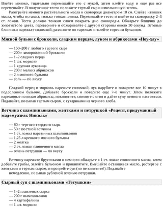 Влейте	 молоко,	 тщательно	 перемешайте	 его	 с	 мукой,	 затем	 влейте	 воду	 и	 еще	 раз	 все
перемешайте.	В	полученное	тесто	положите	тертый	сыр	и	измельченную	зелень.
Разогрейте	немного	растительного	масла	в	сковороде	диаметром	18	см.	Слейте	излишек
масла,	чтобы	осталась	только	тонкая	пленка.	Перемешайте	тесто	и	влейте	на	сковородку	2–3
ст.	 ложки.	 Тесто	 должно	 тонким	 слоем	 покрыть	 дно	 сковороды.	 Обжарьте	 блинчик	 до
золотистого	цвета,	переверните	и	обжаривайте	с	другой	стороны	около	30	секунд.	Готовые
блинчики	нарежьте	соломкой,	разложите	по	тарелкам	и	залейте	горячим	бульоном.
Мясной	бульон	с	брокколи,	сладким	перцем,	луком	и	абрикосами	«Ноу-хау»	
—	150–200	г	любого	тертого	сыра
—	200	г	замороженной	брокколи
—	1–2	сладких	перца
—	1	шт.	моркови
—	1	крупная	луковица
—	200	г	мелких	абрикосов
—	2	л	мясного	бульона
—	соль	—	по	вкусу
Сладкий	перец	и	морковь	нарежьте	соломкой,	лук	нарубите	и	поварите	все	10	минут	в
подсоленном	 бульоне.	 Добавьте	 брокколи	 и	 поварите	 еще	 7–8	 минут.	 Затем	 положите
нарезанные	пополам	абрикосы,	покипятите,	снимите	с	огня	и	дайте	супу	немного	настояться.
Подавайте,	посыпав	тертым	сыром,	с	сухариками	из	черного	хлеба.
Ветчина	с	шампиньонами,	желтками	и	петрушкой	«Рецепт,	придуманный
мадемуазель	Николь»	
—	80	г	тертого	твердого	сыра
—	50	г	постной	ветчины
—	1	ст.	ложка	нарезанных	шампиньонов
—	1,25	л	крепкого	мясного	бульона
—	2	желтка
—	2	ст.	ложки	сливочного	масла
—	зелень	петрушки	—	по	вкусу
Ветчину	нарежьте	брусочками	и	немного	обжарьте	в	1	ст.	ложке	сливочного	масла,	затем
добавьте	грибы,	залейте	бульоном	и	прокипятите.	Вмешайте	оставшееся	масло,	растертое	с
желтками	и	тертым	сыром,	и	прогрейте	суп	(но	не	кипятите!).	Подавайте
немедленно,	посыпав	рубленой	зеленью	петрушки.
Сырный	суп	с	шампиньонами	«Тетушкин»	
—	1–2	плавленых	сырка
—	200	г	шампиньонов
—	4	картофелины
—	1	шт.	моркови
 