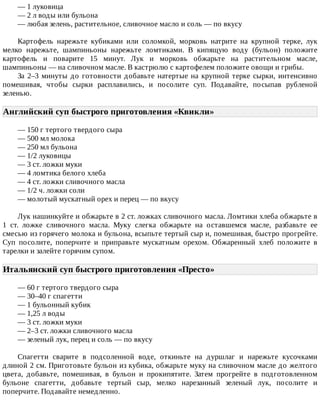 —	1	луковица
—	2	л	воды	или	бульона
—	любая	зелень,	растительное,	сливочное	масло	и	соль	—	по	вкусу
Картофель	 нарежьте	 кубиками	 или	 соломкой,	 морковь	 натрите	 на	 крупной	 терке,	 лук
мелко	 нарежьте,	 шампиньоны	 нарежьте	 ломтиками.	 В	 кипящую	 воду	 (бульон)	 положите
картофель	 и	 поварите	 15	 минут.	 Лук	 и	 морковь	 обжарьте	 на	 растительном	 масле,
шампиньоны	—	на	сливочном	масле.	В	кастрюлю	с	картофелем	положите	овощи	и	грибы.
За	2–3	минуты	до	готовности	добавьте	натертые	на	крупной	терке	сырки,	интенсивно
помешивая,	 чтобы	 сырки	 расплавились,	 и	 посолите	 суп.	 Подавайте,	 посыпав	 рубленой
зеленью.
Английский	суп	быстрого	приготовления	«Квикли»	
—	150	г	тертого	твердого	сыра
—	500	мл	молока
—	250	мл	бульона
—	1/2	луковицы
—	3	ст.	ложки	муки
—	4	ломтика	белого	хлеба
—	4	ст.	ложки	сливочного	масла
—	1/2	ч.	ложки	соли
—	молотый	мускатный	орех	и	перец	—	по	вкусу
Лук	нашинкуйте	и	обжарьте	в	2	ст.	ложках	сливочного	масла.	Ломтики	хлеба	обжарьте	в
1	 ст.	 ложке	 сливочного	 масла.	 Муку	 слегка	 обжарьте	 на	 оставшемся	 масле,	 разбавьте	 ее
смесью	из	горячего	молока	и	бульона,	всыпьте	тертый	сыр	и,	помешивая,	быстро	прогрейте.
Суп	 посолите,	 поперчите	 и	 приправьте	 мускатным	 орехом.	 Обжаренный	 хлеб	 положите	 в
тарелки	и	залейте	горячим	супом.
Итальянский	суп	быстрого	приготовления	«Престо»	
—	60	г	тертого	твердого	сыра
—	30–40	г	спагетти
—	1	бульонный	кубик
—	1,25	л	воды
—	3	ст.	ложки	муки
—	2–3	ст.	ложки	сливочного	масла
—	зеленый	лук,	перец	и	соль	—	по	вкусу
Спагетти	 сварите	 в	 подсоленной	 воде,	 откиньте	 на	 дуршлаг	 и	 нарежьте	 кусочками
длиной	2	см.	Приготовьте	бульон	из	кубика,	обжарьте	муку	на	сливочном	масле	до	желтого
цвета,	 добавьте,	 помешивая,	 в	 бульон	 и	 прокипятите.	 Затем	 прогрейте	 в	 подготовленном
бульоне	 спагетти,	 добавьте	 тертый	 сыр,	 мелко	 нарезанный	 зеленый	 лук,	 посолите	 и
поперчите.	Подавайте	немедленно.
 