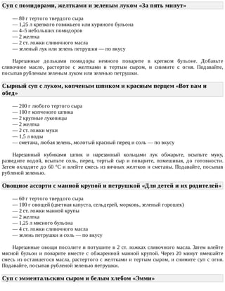 Суп	с	помидорами,	желтками	и	зеленым	луком	«За	пять	минут»	
—	80	г	тертого	твердого	сыра
—	1,25	л	крепкого	говяжьего	или	куриного	бульона
—	4–5	небольших	помидоров
—	2	желтка
—	2	ст.	ложки	сливочного	масла
—	зеленый	лук	или	зелень	петрушки	—	по	вкусу
Нарезанные	 дольками	 помидоры	 немного	 поварите	 в	 крепком	 бульоне.	 Добавьте
сливочное	 масло,	 растертое	 с	 желтками	 и	 тертым	 сыром,	 и	 снимите	 с	 огня.	 Подавайте,
посыпав	рубленым	зеленым	луком	или	зеленью	петрушки.
Сырный	суп	с	луком,	копченым	шпиком	и	красным	перцем	«Вот	вам	и
обед»	
—	200	г	любого	тертого	сыра
—	100	г	копченого	шпика
—	2	крупные	луковицы
—	2	желтка
—	2	ст.	ложки	муки
—	1,5	л	воды
—	сметана,	любая	зелень,	молотый	красный	перец	и	соль	—	по	вкусу
Нарезанный	 кубиками	 шпик	 и	 нарезанный	 кольцами	 лук	 обжарьте,	 всыпьте	 муку,
разведите	 водой,	 всыпьте	 соль,	 перец,	 тертый	 сыр	 и	 поварите,	 помешивая,	 до	 готовности.
Затем	охладите	до	60	°C	и	влейте	смесь	из	яичных	желтков	и	сметаны.	Подавайте,	посыпав
рубленой	зеленью.
Овощное	ассорти	с	манной	крупой	и	петрушкой	«Для	детей	и	их	родителей»
—	60	г	тертого	твердого	сыра
—	100	г	овощей	(цветная	капуста,	сельдерей,	морковь,	зеленый	горошек)
—	2	ст.	ложки	манной	крупы
—	2	желтка
—	1,25	л	мясного	бульона
—	4	ст.	ложки	сливочного	масла
—	зелень	петрушки	и	соль	—	по	вкусу
Нарезанные	овощи	посолите	и	потушите	в	2	ст.	ложках	сливочного	масла.	Затем	влейте
мясной	 бульон	 и	 поварите	 вместе	 с	 обжаренной	 манной	 крупой.	 Через	 20	 минут	 вмешайте
смесь	из	оставшегося	масла,	растертого	с	желтками	и	тертым	сыром,	и	снимите	суп	с	огня.
Подавайте,	посыпав	рубленой	зеленью	петрушки.
Суп	с	эмментальским	сыром	и	белым	хлебом	«Эмми»	
 