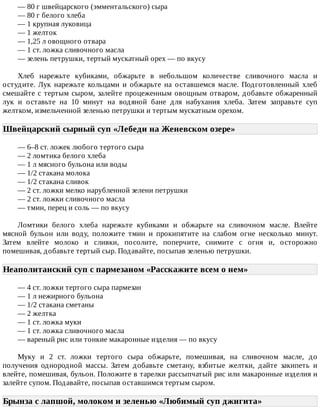 —	80	г	швейцарского	(эмментальского)	сыра
—	80	г	белого	хлеба
—	1	крупная	луковица
—	1	желток
—	1,25	л	овощного	отвара
—	1	ст.	ложка	сливочного	масла
—	зелень	петрушки,	тертый	мускатный	орех	—	по	вкусу
Хлеб	 нарежьте	 кубиками,	 обжарьте	 в	 небольшом	 количестве	 сливочного	 масла	 и
остудите.	 Лук	 нарежьте	 кольцами	 и	 обжарьте	 на	 оставшемся	 масле.	 Подготовленный	 хлеб
смешайте	с	тертым	сыром,	залейте	процеженным	овощным	отваром,	добавьте	обжаренный
лук	 и	 оставьте	 на	 10	 минут	 на	 водяной	 бане	 для	 набухания	 хлеба.	 Затем	 заправьте	 суп
желтком,	измельченной	зеленью	петрушки	и	тертым	мускатным	орехом.
Швейцарский	сырный	суп	«Лебеди	на	Женевском	озере»	
—	6–8	ст.	ложек	любого	тертого	сыра
—	2	ломтика	белого	хлеба
—	1	л	мясного	бульона	или	воды
—	1/2	стакана	молока
—	1/2	стакана	сливок
—	2	ст.	ложки	мелко	нарубленной	зелени	петрушки
—	2	ст.	ложки	сливочного	масла
—	тмин,	перец	и	соль	—	по	вкусу
Ломтики	 белого	 хлеба	 нарежьте	 кубиками	 и	 обжарьте	 на	 сливочном	 масле.	 Влейте
мясной	 бульон	 или	 воду,	 положите	 тмин	 и	 прокипятите	 на	 слабом	 огне	 несколько	 минут.
Затем	 влейте	 молоко	 и	 сливки,	 посолите,	 поперчите,	 снимите	 с	 огня	 и,	 осторожно
помешивая,	добавьте	тертый	сыр.	Подавайте,	посыпав	зеленью	петрушки.
Неаполитанский	суп	с	пармезаном	«Расскажите	всем	о	нем»	
—	4	ст.	ложки	тертого	сыра	пармезан
—	1	л	нежирного	бульона
—	1/2	стакана	сметаны
—	2	желтка
—	1	ст.	ложка	муки
—	1	ст.	ложка	сливочного	масла
—	вареный	рис	или	тонкие	макаронные	изделия	—	по	вкусу
Муку	 и	 2	 ст.	 ложки	 тертого	 сыра	 обжарьте,	 помешивая,	 на	 сливочном	 масле,	 до
получения	 однородной	 массы.	 Затем	 добавьте	 сметану,	 взбитые	 желтки,	 дайте	 закипеть	 и
влейте,	помешивая,	бульон.	Положите	в	тарелки	рассыпчатый	рис	или	макаронные	изделия	и
залейте	супом.	Подавайте,	посыпав	оставшимся	тертым	сыром.
Брынза	с	лапшой,	молоком	и	зеленью	«Любимый	суп	джигита»	
 