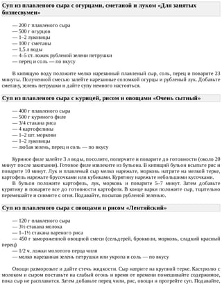 Суп	из	плавленого	сыра	с	огурцами,	сметаной	и	луком	«Для	занятых
бизнесвумен»	
—	200	г	плавленого	сыра
—	500	г	огурцов
—	1–2	луковицы
—	100	г	сметаны
—	1,5	л	воды
—	4–5	ст.	ложек	рубленой	зелени	петрушки
—	перец	и	соль	—	по	вкусу
В	кипящую	воду	положите	мелко	нарезанный	плавленый	сыр,	соль,	перец	и	поварите	23
минуты.	Полученной	смесью	залейте	нарезанные	соломкой	огурцы	и	рубленый	лук.	Добавьте
сметану,	зелень	петрушки	и	дайте	супу	немного	настояться.
Суп	из	плавленого	сыра	с	курицей,	рисом	и	овощами	«Очень	сытный»	
—	400	г	плавленого	сыра
—	500	г	куриного	филе
—	3/4	стакана	риса
—	4	картофелины
—	1–2	шт.	моркови
—	1–2	луковицы
—	любая	зелень,	перец	и	соль	—	по	вкусу
Куриное	филе	залейте	3	л	воды,	посолите,	поперчите	и	поварите	до	готовности	(около	20
минут	после	закипания).	Готовое	филе	извлеките	из	бульона.	В	кипящий	бульон	всыпьте	рис	и
поварите	10	минут.	Лук	и	плавленый	сыр	мелко	нарежьте,	морковь	натрите	на	мелкой	терке,
картофель	нарежьте	брусочками	или	кубиками.	Курятину	нарежьте	небольшими	кусочками.
В	 бульон	 положите	 картофель,	 лук,	 морковь	 и	 поварите	 5–7	 минут.	 Затем	 добавьте
курятину	и	поварите	все	до	готовности	картофеля.	В	конце	варки	положите	сыр,	тщательно
перемешайте	и	снимите	с	огня.	Подавайте,	посыпав	рубленой	зеленью.
Суп	из	плавленого	сыра	с	овощами	и	рисом	«Лентяйский»	
—	120	г	плавленого	сыра
—	3½	стакана	молока
—	1–1½	стакана	вареного	риса
—	450	г	замороженной	овощной	смеси	(сельдерей,	брокколи,	морковь,	сладкий	красный
перец)
—	1/2	ч.	ложки	молотого	перца	чили
—	мелко	нарезанная	зелень	петрушки	или	укропа	и	соль	—	по	вкусу
Овощи	разморозьте	и	дайте	стечь	жидкости.	Сыр	натрите	на	крупной	терке.	Кастрюлю	с
молоком	и	сыром	поставьте	на	слабый	огонь	и	время	от	времени	помешивайте	содержимое,
пока	сыр	не	расплавится.	Затем	добавьте	перец	чили,	рис,	овощи	и	прогрейте	суп.	Подавайте,
 