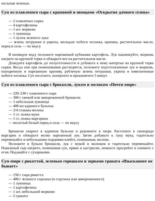 посыпав	зеленью.
Суп	из	плавленого	сыра	с	крапивой	и	овощами	«Открытие	дачного	сезона»	
—	2	плавленых	сырка
—	4	картофелины
—	1	шт.	моркови
—	1	луковица
—	1	пучок	зеленого	лука
—	 зелень	 петрушки	 и	 укропа,	 молодые	 побеги	 чеснока,	 крапива,	 растительное	 масло,
перец	и	соль	—	по	вкусу
В	кипящую	воду	положите	нарезанный	кубиками	картофель.	Лук	нашинкуйте,	морковь
натрите	на	крупной	терке	и	обжарьте	все	на	растительном	масле.
Доведите	картофель	до	полуготовности	и	добавьте	к	нему	натертые	на	крупной	терке
сырки.	Когда	они	при	помешивании	растворятся,	положите	подготовленные	лук	и	морковь,
ошпаренную	 и	 нарезанную	 крапиву,	 рубленую	 зелень	 петрушки,	 укропа	 и	 измельченные
побеги	чеснока.	Суп	посолите,	поперчите	и	прокипятите	5	минут.
Суп	из	плавленого	сыра	с	брокколи,	луком	и	молоком	«Почти	пюре»	
—	220–230	г	плавленого	сыра
—	300	г	свежей	или	замороженной	брокколи
—	1	небольшая	луковица
—	400	мл	куриного	бульона
—	3/4	стакана	молока
—	1	ст.	ложка	муки
—	1	ст.	ложка	маргарина
—	молотый	белый	перец	и	соль	—	по	вкусу
Брокколи	 сварите	 в	 курином	 бульоне	 и	 разомните	 в	 пюре.	 Растопите	 в	 сковороде
маргарин	 и	 обжарьте	 мелко	 нарезанный	 лук.	 Затем	 добавьте	 к	 луку	 муку,	 тщательно
перемешайте	и	небольшими	порциями	влейте,	помешивая,	молоко.
Положите	 в	 бульон	 брокколи,	 лук	 с	 мукой	 и	 молоком	 и	 тщательно	 перемешайте.
Плавленый	сыр	натрите,	помешивая	суп,	прямо	в	кастрюлю,	немного	прогрейте	и	снимите	с
огня.	Подавайте	с	сухариками.
Суп-пюре	с	рнкоттой,	зеленым	горошком	и	зернами	граната	«Изысканнее	не
бывает»	
—	150	г	сыра	рикотта
—	400	г	зеленого	горошка	(в	стручках	или	замороженного)
—	1	луковица
—	1	картофелина
—	1	шт.	небольшой	моркови
—	2	граната
 