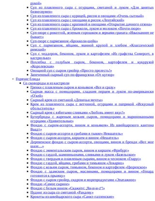 рукой»
Суп	 из	 плавленого	 сыра	 с	 огурцами,	 сметаной	 и	 луком	 «Для	 занятых
бизнесвумен»
Суп	из	плавленого	сыра	с	курицей,	рисом	и	овощами	«Очень	сытный»
Суп	из	плавленого	сыра	с	овощами	и	рисом	«Лентяйский»
Суп	из	плавленого	сыра	с	крапивой	и	овощами	«Открытие	дачного	сезона»
Суп	из	плавленого	сыра	с	брокколи,	луком	и	молоком	«Почти	пюре»
Суп-пюре	с	рнкоттой,	зеленым	горошком	и	зернами	граната	«Изысканнее	не
бывает»
Суп-пюре	с	пармезаном	«Брокколи-шейк»
Суп	 с	 пармезаном,	 яйцами,	 манной	 крупой	 и	 хлебом	 «Классический
римский»
Суп	 с	 чеддером,	 беконом,	 луком	 и	 картофелем	 «Из	 графства	 Сомерсет,	 в
кастрюльке»
Похлебка	 с	 голубым	 сыром,	 беконом,	 картофелем	 и	 кукурузой
«Королевская»
Овощной	суп	с	сыром	грюйер	«Просто	прелесть!»
Запеченный	сырный	суп	по-французски	«От	кутюр»
Горячие	блюда
Со	сковороды	и	из	кастрюли
Гренки	с	плавленым	сыром	и	коньяком	«Все	и	сразу»
Сырная	 масса	 с	 помидорами,	 сладким	 перцем	 и	 луком	 по-американски
«О'кей»
Сырный	крем	со	сметаной	«Девичьи	мечты»
Крем	 из	 плавленого	 сыра	 с	 ветчиной,	 огурцами	 и	 паприкой	 «Искусный
обольститель»
Сырный	крем	с	взбитыми	сливками	«Любовь	имеет	вкус!»
Бутерброды	 с	 жареным	 козьим	 сыром,	 помидорами	 и	 маринованными
огурцами	«Удивительные»
Фондю	 с	 сыром-ассорти,	 вином	 и	 коньяком«	 Из	 швейцарского	 кантона
Ваадт»
Фондю	с	сыром-ассорти	и	грибами	в	тыкве«	Невшатель»
Фондю	с	сыром-ассорти,	киршем	и	вином	«Нешатель»
Деревенское	фондю	с	сыром-ассорти,	овощами,	вином	и	бренди	«Вот	мое
шале…»
Фондю	с	эмментальским	сыром,	вином	и	киршем	«Фрибург»
Фондю	с	гаудой,	шампиньонами,	сливками	и	луком	«Базельское»
Фондю	с	твердым	и	плавленым	сырами,	вином	и	чесноком	«Гларус»
Фондю	с	гаудой,	яйцами,	грибами	и	тимьяном	«Локарно»
Фондю	с	козьим	сыром,	тимьяном,	беконом	и	картофелем	«Цюрихское»
Фондю	 с	 эдамскнм	 сыром,	 маслинами,	 помидорами	 и	 вином	 «Гепард
готовится	к	прыжку»
Фондю	с	сыром	грюйер,	сидром	и	морепродуктами	«Эпатажное»
Фондю	«Самое	сырное»
Фондю	с	белым	вином	«Скажите:	„Чи-и-и-з“!»
Пудинг	из	сыра	со	сметаной	«Рандеву»
Крокеты	из	швейцарского	сыра	«Санкт-галленские»
 
