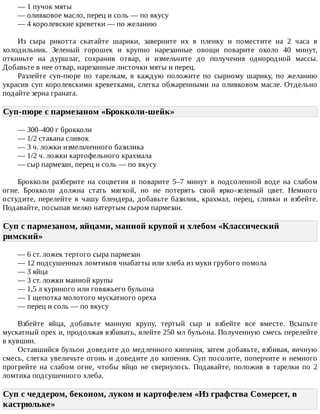 —	1	пучок	мяты
—	оливковое	масло,	перец	и	соль	—	по	вкусу
—	4	королевские	креветки	—	по	желанию
Из	 сыра	 рикотта	 скатайте	 шарики,	 заверните	 их	 в	 пленку	 и	 поместите	 на	 2	 часа	 в
холодильник.	 Зеленый	 горошек	 и	 крупно	 нарезанные	 овощи	 поварите	 около	 40	 минут,
откиньте	 на	 дуршлаг,	 сохранив	 отвар,	 и	 измельчите	 до	 получения	 однородной	 массы.
Добавьте	в	нее	отвар,	нарезанные	листочки	мяты	и	перец.
Разлейте	 суп-пюре	 по	 тарелкам,	 в	 каждую	 положите	 по	 сырному	 шарику,	 по	 желанию
украсив	суп	королевскими	креветками,	слегка	обжаренными	на	оливковом	масле.	Отдельно
подайте	зерна	граната.
Суп-пюре	с	пармезаном	«Брокколи-шейк»	
—	300–400	г	брокколи
—	1/2	стакана	сливок
—	3	ч.	ложки	измельченного	базилика
—	1/2	ч.	ложки	картофельного	крахмала
—	сыр	пармезан,	перец	и	соль	—	по	вкусу
Брокколи	 разберите	 на	 соцветия	 и	 поварите	 5–7	 минут	 в	 подсоленной	 воде	 на	 слабом
огне.	 Брокколи	 должна	 стать	 мягкой,	 но	 не	 потерять	 свой	 ярко-зеленый	 цвет.	 Немного
остудите,	 перелейте	 в	 чашу	 блендера,	 добавьте	 базилик,	 крахмал,	 перец,	 сливки	 и	 взбейте.
Подавайте,	посыпав	мелко	натертым	сыром	пармезан.
Суп	с	пармезаном,	яйцами,	манной	крупой	и	хлебом	«Классический
римский»	
—	6	ст.	ложек	тертого	сыра	пармезан
—	12	подсушенных	ломтиков	чиабатты	или	хлеба	из	муки	грубого	помола
—	3	яйца
—	3	ст.	ложки	манной	крупы
—	1,5	л	куриного	или	говяжьего	бульона
—	1	щепотка	молотого	мускатного	ореха
—	перец	и	соль	—	по	вкусу
Взбейте	 яйца,	 добавьте	 манную	 крупу,	 тертый	 сыр	 и	 взбейте	 все	 вместе.	 Всыпьте
мускатный	орех	и,	продолжая	взбивать,	влейте	250	мл	бульона.	Полученную	смесь	перелейте
в	кувшин.
Оставшийся	бульон	доведите	до	медленного	кипения,	затем	добавьте,	взбивая,	яичную
смесь,	слегка	увеличьте	огонь	и	доведите	до	кипения.	Суп	посолите,	поперчите	и	немного
прогрейте	 на	 слабом	 огне,	 чтобы	 яйцо	 не	 свернулось.	 Подавайте,	 положив	 в	 тарелки	 по	 2
ломтика	подсушенного	хлеба.
Суп	с	чеддером,	беконом,	луком	и	картофелем	«Из	графства	Сомерсет,	в
кастрюльке»	
 