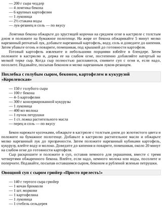 —	200	г	сыра	чеддер
—	4	ломтика	бекона
—	6	крупных	картофелин
—	1	луковица
—	2½	стакана	воды
—	лук-резанец	и	соль	—	по	вкусу
Ломтики	бекона	обжарьте	до	хрустящей	корочки	на	среднем	огне	в	кастрюле	с	толстым
дном	 и	 положите	 на	 бумажное	 полотенце.	 На	 жире	 от	 бекона	 обжаривайте	 5	 минут	 мелко
нарезанный	репчатый	лук,	добавьте	нарезанный	картофель,	воду,	соль	и	доведите	до	кипения.
Затем	убавьте	огонь	и	поварите,	помешивая,	под	крышкой	до	готовности	картофеля.
Готовый	 картофель	 извлеките	 и	 небольшими	 порциями	 взбейте	 в	 блендере.	 Затем
положите	 в	 кастрюлю	 и,	 держа	 ее	 на	 слабом	 огне,	 постепенно	 добавляйте	 натертый	 на
мелкой	 терке	 сыр.	 Когда	 сыр	 полностью	 расплавится,	 снимите	 суп	 с	 огня	 и,	 если	 надо,
посолите.	Подавайте,	посыпав	беконом	и	мелко	нарезанным	луком-резанцем.
Похлебка	с	голубым	сыром,	беконом,	картофелем	и	кукурузой
«Королевская»	
—	150	г	голубого	сыра
—	100	г	бекона
—	4–5	картофелин
—	300	г	консервированной	кукурузы
—	1	луковица
—	400	мл	молока
—	1	пучок	петрушки
—	1	ст.	ложка	растительного	масла
—	перец	и	соль	—	по	вкусу
Бекон	нарежьте	кусочками,	обжарьте	в	кастрюле	с	толстым	дном	до	золотистого	цвета	и
положите	 на	 бумажное	 полотенце.	 Добавьте	 в	 кастрюлю	 растительное	 масло	 и	 обжарьте
мелко	 нарезанный	 лук	 до	 прозрачности.	 Затем	 положите	 нарезанный	 кубиками	 картофель,
кукурузу,	влейте	воду	и	молоко.	Доведите	до	кипения	и	поварите,	помешивая,	около	20	минут
на	слабом	огне	до	готовности	картофеля.
Сыр	 раскрошите	 и	 положите	 в	 суп,	 оставив	 немного	 для	 украшения,	 вместе	 с	 тремя
четвертями	обжаренного	бекона.	Влейте,	если	надо,	немного	молока	или	воды,	посолите	и
поперчите.	Подавайте,	посыпав	оставшимся	сыром,	беконом	и	рубленой	зеленью	петрушки.
Овощной	суп	с	сыром	грюйер	«Просто	прелесть!»	
—	140	г	тертого	сыра	грюйер
—	1	кочан	брокколи
—	1	шт.	моркови
—	1	картофелина
—	1	луковица
—	1	стебель	сельдерея
 