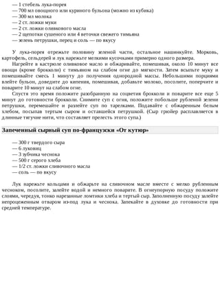—	1	стебель	лука-порея
—	700	мл	овощного	или	куриного	бульона	(можно	из	кубика)
—	300	мл	молока
—	2	ст.	ложки	муки
—	2	ст.	ложки	оливкового	масла
—	2	щепотки	сушеного	или	4	веточки	свежего	тимьяна
—	зелень	петрушки,	перец	и	соль	—	по	вкусу
У	 лука-порея	 отрежьте	 половину	 зеленой	 части,	 остальное	 нашинкуйте.	 Морковь,
картофель,	сельдерей	и	лук	нарежьте	мелкими	кусочками	примерно	одного	размера.
Нагрейте	 в	 кастрюле	 оливковое	 масло	 и	 обжаривайте,	 помешивая,	 около	 10	 минут	 все
овощи	 (кроме	 брокколи)	 с	 тимьяном	 на	 слабом	 огне	 до	 мягкости.	 Затем	 всыпьте	 муку	 и
помешивайте	 смесь	 1	 минуту	 до	 получения	 однородной	 массы.	 Небольшими	 порциями
влейте	 бульон,	 доведите	 до	 кипения,	 помешивая,	 добавьте	 молоко,	 посолите,	 поперчите	 и
поварите	10	минут	на	слабом	огне.
Спустя	 это	 время	 положите	 разобранную	 на	 соцветия	 брокколи	 и	 поварите	 все	 еще	 5
минут	 до	 готовности	 брокколи.	 Снимите	 суп	 с	 огня,	 положите	 побольше	 рубленой	 зелени
петрушки,	 перемешайте	 и	 разлейте	 суп	 по	 тарелками.	 Подавайте	 с	 обжаренным	 белым
хлебом,	 посыпав	 тертым	 сыром	 и	 оставшейся	 петрушкой.	 (Сыр	 грюйер	 расплавляется	 в
длинные	тягучие	нити,	что	составляет	прелесть	этого	супа.)
Запеченный	сырный	суп	по-французски	«От	кутюр»	
—	300	г	твердого	сыра
—	6	луковиц
—	3	зубчика	чеснока
—	500	г	серого	хлеба
—	1/2	ст.	ложки	сливочного	масла
—	соль	—	по	вкусу
Лук	 нарежьте	 кольцами	 и	 обжарьте	 на	 сливочном	 масле	 вместе	 с	 мелко	 рубленным
чесноком,	 посолите,	 залейте	 водой	 и	 немного	 поварите.	 В	 огнеупорную	 посуду	 положите
слоями,	чередуя,	тонко	нарезанные	ломтики	хлеба	и	тертый	сыр.	Заполненную	посуду	залейте
непроцеженным	 отваром	 из-под	 лука	 и	 чеснока.	 Запекайте	 в	 духовке	 до	 готовности	 при
средней	температуре.
 
