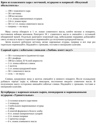Крем	из	плавленого	сыра	с	ветчиной,	огурцами	и	паприкой	«Искусный
обольститель»	
—	100	г	плавленого	сыра
—	50	г	ветчины
—	100	мл	молока
—	1	ст.	ложка	измельченных	огурцов
—	3/4	ст.	ложки	муки
—	50	г	и	1	ст.	ложка	сливочного	масла
—	паприка	—	по	вкусу
Муку	 слегка	 обжарьте	 в	 1	 ст.	 ложке	 сливочного	 масла,	 влейте	 молоко	 и	 поварите,
постоянном	 взбивая	 венчиком.	 Разотрите	 50	 г	 сливочного	 масла	 и	 смешайте	 с	 остывшей
обжаренной	мукой.	Отдельно	разотрите	плавленый	сыр,	небольшими	порциями	добавляйте
смесь	из	масла	и	муки	и	тщательно	перемешайте	до	получения	однородной	массы.
Затем	 всыпьте	 рубленую	 ветчину,	 мелко	 нарезанные	 огурцы,	 паприку	 и	 все	 еще	 раз
тщательно	перемешайте.	Подавайте	с	гренками,	тостами	и	овощными	салатами.
Сырный	крем	с	взбитыми	сливками	«Любовь	имеет	вкус!»	
—	50	г	голландского	(эдамского)	сыра
—	20	г	рокфора
—	100	мл	сливок	35	%-ной	жирности
—	1	ст.	ложка	взбитых	сливок
—	1	желток
—	1	ст.	ложка	кукурузной	муки
—	50	г	сливочного	масла
—	соль	—	по	вкусу
Сливки,	 кукурузную	 муку	 и	 желток	 смешайте	 и	 немного	 поварите.	 После	 охлаждения
добавьте	 тертые	 сыры	 и,	 взбивая	 миксером,	 постепенно	 введите	 сливочное	 масло.	 В
полученную	массу	осторожно	вмешайте	взбитые	сливки.	Подавайте	с	гренками,	тостами	и
овощными	салатами.
Бутерброды	с	жареным	козьим	сыром,	помидорами	и	маринованными
огурцами	«Удивительные»	
—	2	головки	козьего	сыра-мини
—	1	помидор
—	3	небольших	маринованных	огурца
—	2	яйца
—	6	ломтей	формового	белого	хлеба
—	4	ст.	ложки	панировочных	сухарей
—	2	ст.	ложки	паприки
—	1	щепотка	сахара
—	6	ч.	ложек	оливкового	масла
 