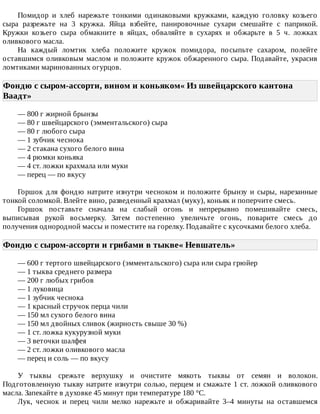 Помидор	 и	 хлеб	 нарежьте	 тонкими	 одинаковыми	 кружками,	 каждую	 головку	 козьего
сыра	 разрежьте	 на	 3	 кружка.	 Яйца	 взбейте,	 панировочные	 сухари	 смешайте	 с	 паприкой.
Кружки	 козьего	 сыра	 обмакните	 в	 яйцах,	 обваляйте	 в	 сухарях	 и	 обжарьте	 в	 5	 ч.	 ложках
оливкового	масла.
На	 каждый	 ломтик	 хлеба	 положите	 кружок	 помидора,	 посыпьте	 сахаром,	 полейте
оставшимся	оливковым	маслом	и	положите	кружок	обжаренного	сыра.	Подавайте,	украсив
ломтиками	маринованных	огурцов.
Фондю	с	сыром-ассорти,	вином	и	коньяком«	Из	швейцарского	кантона
Ваадт»	
—	800	г	жирной	брынзы
—	80	г	швейцарского	(эмментальского)	сыра
—	80	г	любого	сыра
—	1	зубчик	чеснока
—	2	стакана	сухого	белого	вина
—	4	рюмки	коньяка
—	4	ст.	ложки	крахмала	или	муки
—	перец	—	по	вкусу
Горшок	для	фондю	натрите	изнутри	чесноком	и	положите	брынзу	и	сыры,	нарезанные
тонкой	соломкой.	Влейте	вино,	разведенный	крахмал	(муку),	коньяк	и	поперчите	смесь.
Горшок	 поставьте	 сначала	 на	 слабый	 огонь	 и	 непрерывно	 помешивайте	 смесь,
выписывая	 рукой	 восьмерку.	 Затем	 постепенно	 увеличьте	 огонь,	 поварите	 смесь	 до
получения	однородной	массы	и	поместите	на	горелку.	Подавайте	с	кусочками	белого	хлеба.
Фондю	с	сыром-ассорти	и	грибами	в	тыкве«	Невшатель»	
—	600	г	тертого	швейцарского	(эмментальского)	сыра	или	сыра	грюйер
—	1	тыква	среднего	размера
—	200	г	любых	грибов
—	1	луковица
—	1	зубчик	чеснока
—	1	красный	стручок	перца	чили
—	150	мл	сухого	белого	вина
—	150	мл	двойных	сливок	(жирность	свыше	30	%)
—	1	ст.	ложка	кукурузной	муки
—	3	веточки	шалфея
—	2	ст.	ложки	оливкового	масла
—	перец	и	соль	—	по	вкусу
У	 тыквы	 срежьте	 верхушку	 и	 очистите	 мякоть	 тыквы	 от	 семян	 и	 волокон.
Подготовленную	тыкву	натрите	изнутри	солью,	перцем	и	смажьте	1	ст.	ложкой	оливкового
масла.	Запекайте	в	духовке	45	минут	при	температуре	180	°C.
Лук,	 чеснок	 и	 перец	 чили	 мелко	 нарежьте	 и	 обжаривайте	 3–4	 минуты	 на	 оставшемся
 