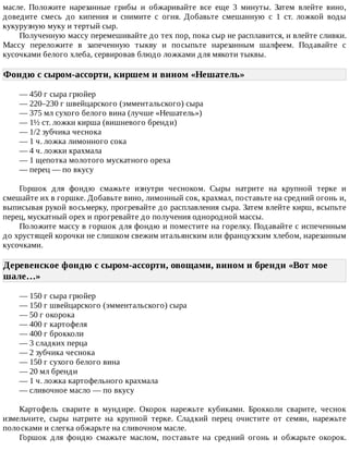 масле.	 Положите	 нарезанные	 грибы	 и	 обжаривайте	 все	 еще	 3	 минуты.	 Затем	 влейте	 вино,
доведите	 смесь	 до	 кипения	 и	 снимите	 с	 огня.	 Добавьте	 смешанную	 с	 1	 ст.	 ложкой	 воды
кукурузную	муку	и	тертый	сыр.
Полученную	массу	перемешивайте	до	тех	пор,	пока	сыр	не	расплавится,	и	влейте	сливки.
Массу	 переложите	 в	 запеченную	 тыкву	 и	 посыпьте	 нарезанным	 шалфеем.	 Подавайте	 с
кусочками	белого	хлеба,	сервировав	блюдо	ложками	для	мякоти	тыквы.
Фондю	с	сыром-ассорти,	киршем	и	вином	«Нешатель»	
—	450	г	сыра	грюйер
—	220–230	г	швейцарского	(эмментальского)	сыра
—	375	мл	сухого	белого	вина	(лучше	«Нешатель»)
—	1½	ст.	ложки	кирша	(вишневого	бренди)
—	1/2	зубчика	чеснока
—	1	ч.	ложка	лимонного	сока
—	4	ч.	ложки	крахмала
—	1	щепотка	молотого	мускатного	ореха
—	перец	—	по	вкусу
Горшок	 для	 фондю	 смажьте	 изнутри	 чесноком.	 Сыры	 натрите	 на	 крупной	 терке	 и
смешайте	их	в	горшке.	Добавьте	вино,	лимонный	сок,	крахмал,	поставьте	на	средний	огонь	и,
выписывая	рукой	восьмерку,	прогревайте	до	расплавления	сыра.	Затем	влейте	кирш,	всыпьте
перец,	мускатный	орех	и	прогревайте	до	получения	однородной	массы.
Положите	массу	в	горшок	для	фондю	и	поместите	на	горелку.	Подавайте	с	испеченным
до	хрустящей	корочки	не	слишком	свежим	итальянским	или	французским	хлебом,	нарезанным
кусочками.
Деревенское	фондю	с	сыром-ассорти,	овощами,	вином	и	бренди	«Вот	мое
шале…»	
—	150	г	сыра	грюйер
—	150	г	швейцарского	(эмментальского)	сыра
—	50	г	окорока
—	400	г	картофеля
—	400	г	брокколи
—	3	сладких	перца
—	2	зубчика	чеснока
—	150	г	сухого	белого	вина
—	20	мл	бренди
—	1	ч.	ложка	картофельного	крахмала
—	сливочное	масло	—	по	вкусу
Картофель	 сварите	 в	 мундире.	 Окорок	 нарежьте	 кубиками.	 Брокколи	 сварите,	 чеснок
измельчите,	 сыры	 натрите	 на	 крупной	 терке.	 Сладкий	 перец	 очистите	 от	 семян,	 нарежьте
полосками	и	слегка	обжарьте	на	сливочном	масле.
Горшок	 для	 фондю	 смажьте	 маслом,	 поставьте	 на	 средний	 огонь	 и	 обжарьте	 окорок.
 