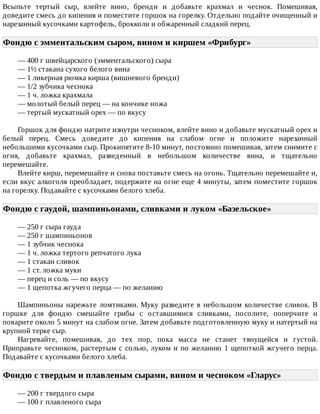 Всыпьте	 тертый	 сыр,	 влейте	 вино,	 бренди	 и	 добавьте	 крахмал	 и	 чеснок.	 Помешивая,
доведите	смесь	до	кипения	и	поместите	горшок	на	горелку.	Отдельно	подайте	очищенный	и
нарезанный	кусочками	картофель,	брокколи	и	обжаренный	сладкий	перец.
Фондю	с	эмментальским	сыром,	вином	и	киршем	«Фрибург»	
—	400	г	швейцарского	(эмментальского)	сыра
—	1½	стакана	сухого	белого	вина
—	1	ликерная	рюмка	кирша	(вишневого	бренди)
—	1/2	зубчика	чеснока
—	1	ч.	ложка	крахмала
—	молотый	белый	перец	—	на	кончике	ножа
—	тертый	мускатный	орех	—	по	вкусу
Горшок	для	фондю	натрите	изнутри	чесноком,	влейте	вино	и	добавьте	мускатный	орех	и
белый	 перец.	 Смесь	 доведите	 до	 кипения	 на	 слабом	 огне	 и	 положите	 нарезанный
небольшими	кусочками	сыр.	Прокипятите	8-10	минут,	постоянно	помешивая,	затем	снимите	с
огня,	 добавьте	 крахмал,	 разведенный	 в	 небольшом	 количестве	 вина,	 и	 тщательно
перемешайте.
Влейте	кирш,	перемешайте	и	снова	поставьте	смесь	на	огонь.	Тщательно	перемешайте	и,
если	вкус	алкоголя	преобладает,	подержите	на	огне	еще	4	минуты,	затем	поместите	горшок
на	горелку.	Подавайте	с	кусочками	белого	хлеба.
Фондю	с	гаудой,	шампиньонами,	сливками	и	луком	«Базельское»	
—	250	г	сыра	гауда
—	250	г	шампиньонов
—	1	зубчик	чеснока
—	1	ч.	ложка	тертого	репчатого	лука
—	1	стакан	сливок
—	1	ст.	ложка	муки
—	перец	и	соль	—	по	вкусу
—	1	щепотка	жгучего	перца	—	по	желанию
Шампиньоны	нарежьте	ломтиками.	Муку	разведите	в	небольшом	количестве	сливок.	В
горшке	 для	 фондю	 смешайте	 грибы	 с	 оставшимися	 сливками,	 посолите,	 поперчите	 и
поварите	около	5	минут	на	слабом	огне.	Затем	добавьте	подготовленную	муку	и	натертый	на
крупной	терке	сыр.
Нагревайте,	 помешивая,	 до	 тех	 пор,	 пока	 масса	 не	 станет	 тянущейся	 и	 густой.
Приправьте	чесноком,	растертым	с	солью,	луком	и	по	желанию	1	щепоткой	жгучего	перца.
Подавайте	с	кусочками	белого	хлеба.
Фондю	с	твердым	и	плавленым	сырами,	вином	и	чесноком	«Гларус»	
—	200	г	твердого	сыра
—	100	г	плавленого	сыра
 