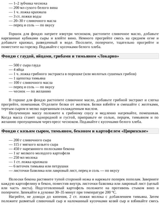 —	1–2	зубчика	чеснока
—	200	мл	сухого	белого	вина
—	1	ч.	ложка	крахмала
—	3	ст.	ложки	воды
—	20–30	г	сливочного	масла
—	перец	и	соль	—	по	вкусу
Горшок	 для	 фондю	 натрите	 изнутри	 чесноком,	 растопите	 сливочное	 масло,	 добавьте
нарезанные	 кубиками	 сыры	 и	 влейте	 вино.	 Немного	 прогрейте	 смесь	 на	 среднем	 огне	 и
добавьте	 крахмал,	 разведенный	 в	 воде.	 Посолите,	 поперчите,	 тщательно	 прогрейте	 и
поместите	на	горелку.	Подавайте	с	кусочками	белого	хлеба.
Фондю	с	гаудой,	яйцами,	грибами	и	тимьяном	«Локарно»	
—	500	г	сыра	гауда
—	4	яйца
—	1	ч.	ложка	грибного	экстракта	в	порошке	(или	молотых	сушеных	грибов)
—	1	щепотка	тимьяна
—	100	г	сливочного	масла
—	перец	и	соль	—	по	вкусу
—	чеснок	—	по	желанию
В	горшке	для	фондю	растопите	сливочное	масло,	добавьте	грибной	экстракт	и	слегка
прогрейте,	 помешивая.	 Отделите	 белки	 от	 желтков.	 Белки	 взбейте	 и	 смешайте	 с	 желтками,
тертым	сыром	и	мелко	нарезанным	охлажденным	маслом.
Полученную	 массу	 положите	 к	 грибному	 соусу	 и	 медленно	 нагревайте,	 помешивая.
Когда	 масса	 станет	 однородной	 и	 густой,	 приправьте	 ее	 солью,	 перцем,	 тимьяном	 и	 по
желанию	пропущенным	через	пресс	чесноком.	Подавайте	с	кусочками	белого	хлеба.
Фондю	с	козьим	сыром,	тимьяном,	беконом	и	картофелем	«Цюрихское»	
—	200	г	сливочного	сыра
—	115	г	мягкого	козьего	сыра
—	450	г	нарезанного	полосками	бекона
—	1	кг	мелкого	молодого	картофеля
—	250	мл	молока
—	1	ст.	ложка	крахмала
—	6	веточек	тимьяна	или	петрушки
—	листочки	базилика	или	лавровый	лист,	перец	и	соль	—	по	вкусу
Полоски	бекона	растяните	тупой	стороной	ножа	и	нарежьте	поперек	пополам.	Заверните
каждую	картофелину	в	бекон,	поместив	внутрь	листочки	базилика	или	лавровый	лист	(целый
или	 часть	 листа).	 Подготовленный	 картофель	 положите	 на	 противень	 стыком	 вниз	 и
поперчите.	Запекайте	в	духовке	30–35	минут	при	температуре	200	°C.
Нагрейте,	 не	 доводя	 до	 кипения,	 2	 ст.	 ложки	 молока	 с	 добавлением	 тимьяна.	 Затем
положите	 размятый	 сливочный	 сыр	 и	 наломанный	 кусочками	 козий	 сыр	 и	 взбивайте	 смесь
 