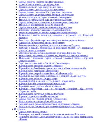 Сырные	крокеты	со	сметаной	«Пасторальные»
Крокеты	из	плавленого	сыра	«Городские»
Пряные	крокеты	из	сыра-ассорти	«Арт-деко»
Сырные	шарики	с	петрушкой	«Летние	снежки»
Сырные	шарики	с	сельдью	«От	норвежских	гурманов»
Сырные	шарики	с	картофелем	по-немецки	«Бюргерские»
Зразы	из	голландского	сыра	с	ветчиной	«Леммерские»
Шницель	из	голландского	сыра	с	ветчиной	«Гаагский»
Сырный	шницель	с	помидорами	и	зеленым	луком	«Римский»
Шницель	из	швейцарского	сыра	«О,	Лозанна!»
Сырные	котлетки	с	сосисками	«Ленивые	кордон-блю»
Котлетки	из	рокфора	с	чесноком	«Здоровый	аппетит»
Имеретинский	сыр	с	молоком	и	кукурузной	мукой	«Чемква»
Лапшевник	 с	 сыром	 тильзитер,	 сливками	 и	 петрушкой	 «Из	 Восточной
Пруссии»
Фета	с	картофельным	пюре,	зеленым	луком	и	помидорами	«Аттика»
Фаршированные	рикоттой	овощи	«Рекордные»
Эмментальский	сыр	с	грибами,	молоком	и	желтками	«Вернье»
Пармезан	 с	 яйцами,	 помидорами	 и	 сливочным	 маслом	 «От	 счастливых
супругов	Эннио	и	Эмилии»
Блинчики	с	сыром,	копченой	форелью	и	хреном	«По-княжески»
Шашлычки	из	моцареллы	и	креветок	под	соусом	«От	синьора	Базилио»
Шашлычки	 с	 плавленым	 сыром,	 ветчиной,	 томатной	 пастой	 и	 горчицей
«Радость	бытия»
Сыр	с	клюквенным	пюре	«Лакомство	Семирамиды»
Жареный	сыр	с	овощным	соусом	«Бернский»
Жареный	адыгейский	сыр	с	луком	и	чесноком	«Кояж	национальный»
Жареный	сыр	с	петрушкой	«Ляпкинский»
Жареный	сыр	с	острой	томатной	пастой	«Тяпкинский»
Жареный	тофу	с	луком	и	соевым	соусом	«Любимое	блюдо	Ямагути»
Жареный	сыр	в	тесте	«На	скорую	руку»
Жареный	рокфор	в	винном	тесте	«Горячее	с	аперитивом»
Жареные	ломтики	сулугуни	«Индивидуальные»
Жареная	головка	сулугуни	«Коллективная»
Жареный	 российский	 сыр	 с	 овощным	 гарниром	 под	 соусом
«Первоклассный»
Жареный	сыр	в	капустных	листьях	«Голубчик»
Жареные	сырные	клецки	«Цацки-пецки»
Сырные	полоски	с	манной	крупой	«Суздальские»
Брынза	в	сметане	по-адыгейски	«Лэтэкояж»
Тушеная	брынза	с	помидорами	и	луком	по-болгарски	«Капама»
Брынза	в	тесте	«Лакомство	для	отдыхающих	на	Золотых	Песках»
Из	духовки
Сырный	хлеб	«Всему	голова»
Помидоры	с	начинкой	из	пармезана,	шпината	и	чеснока	«Полезные»
Моцарелла	с	инжиром,	пармской	ветчиной	и	медом	«Из	меню	ресторанчика
в	Парме»
 