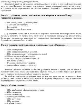 венчиком	до	получения	однородной	массы.
Крахмал	смешайте	с	оставшимся	молоком,	добавьте	к	массе	и	прогревайте,	помешивая,
до	загустения.	Посолите,	поперчите,	переложите	в	горшок	для	фондю,	поместите	на	горелку
и	 посыпьте	 мелко	 нарезанными	 листочками	 тимьяна.	 Подавайте	 с	 горячим	 запеченным
картофелем.
Фондю	с	эдамскнм	сыром,	маслинами,	помидорами	и	вином	«Гепард
готовится	к	прыжку»	
—	1	кг	голландского	(эдамского)	сыра
—	5–6	маслин	без	косточек
—	2	помидора
—	1	стакан	сухого	белого	вина
Сыр	 нарежьте	 кусочками	 и	 разложите	 в	 глубокой	 сковороде.	 Помидоры	 очень	 мелко
нарежьте,	 положите	 их	 поверх	 сыра,	 влейте	 вино	 и	 поставьте	 сковороду	 на	 слабый	 огонь.
Когда	 сыр	 расплавится,	 разложите	 по	 поверхности	 нарезанные	 кружочками	 маслины.
Подавайте	с	кусочками	белого	хлеба.
Фондю	с	сыром	грюйер,	сидром	и	морепродуктами	«Эпатажное»	
—	500	г	сыра	грюйер
—	500	г	очищенных	вареных	креветок
—	450	г	вареных	морских	гребешков	и/или	мидий
—	250	мл	сидра	или	яблочного	вина
—	1	ч.	ложка	кирша	(вишневого	бренди)
—	1	ст.	ложка	крахмала
—	1	ч.	ложка	измельченного	укропа
—	лимонный	сок	и	перец	—	по	вкусу
Вареные	 гребешки	 нарежьте	 кусочками,	 разложите	 вместе	 с	 креветками	 на	 блюде	 и
сбрызните	лимонным	соком.	Сыр	натрите	на	крупной	терке,	положите	в	горшок	для	фондю,
влейте	сидр	или	вино,	лимонный	сок	и	всыпьте	крахмал.
Нагревайте,	 помешивая,	 на	 среднем	 огне	 до	 тех	 пор,	 пока	 сыр	 не	 расплавится.	 Затем
добавьте	 кирш,	 укроп	 и	 поместите	 горшок	 на	 горелку.	 Подавайте	 с	 подготовленными
морепродуктами	и	кусочками	белого	хлеба.
Фондю	«Самое	сырное»	
—	600	г	швейцарского	(эмментальского)	сыра
—	400	г	сыра	гауда
—	200	г	сыра	чеддер
—	750	мл	сухого	белого	вина
—	500	г	картофеля
—	100	г	каперсов
—	1	зубчик	чеснока
 