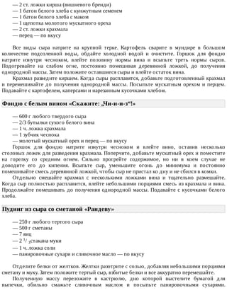 —	2	ст.	ложки	кирша	(вишневого	бренди)
—	1	батон	белого	хлеба	с	кунжутным	семенем
—	1	батон	белого	хлеба	с	маком
—	1	щепотка	молотого	мускатного	ореха
—	2	ст.	ложки	крахмала
—	перец	—	по	вкусу
Все	 виды	 сыра	 натрите	 на	 крупной	 терке.	 Картофель	 сварите	 в	 мундире	 в	 большом
количестве	 подсоленной	 воды,	 обдайте	 холодной	 водой	 и	 очистите.	 Горшок	 для	 фондю
натрите	 изнутри	 чесноком,	 влейте	 половину	 нормы	 вина	 и	 всыпьте	 треть	 нормы	 сыров.
Подогревайте	 на	 слабом	 огне,	 постоянно	 помешивая	 деревянной	 ложкой,	 до	 получения
однородной	массы.	Затем	положите	оставшиеся	сыры	и	влейте	остаток	вина.
Крахмал	разведите	киршем.	Когда	сыры	расплавятся,	добавьте	подготовленный	крахмал
и	перемешивайте	до	получения	однородной	массы.	Посыпьте	мускатным	орехом	и	перцем.
Подавайте	с	картофелем,	каперсами	и	нарезанным	кусочками	хлебом.
Фондю	с	белым	вином	«Скажите:	„Чи-и-и-з“!»	
—	600	г	любого	твердого	сыра
—	2/3	бутылки	сухого	белого	вина
—	1	ч.	ложка	крахмала
—	1	зубчик	чеснока
—	молотый	мускатный	орех	и	перец	—	по	вкусу
Горшок	 для	 фондю	 натрите	 изнутри	 чесноком	 и	 влейте	 вино,	 оставив	 несколько
столовых	ложек	для	разведения	крахмала.	Поперчите,	добавьте	мускатный	орех	и	поместите
на	 горелку	 со	 средним	 огнем.	 Сильно	 прогрейте	 содержимое,	 но	 ни	 в	 коем	 случае	 не
доводите	 его	 до	 кипения.	 Всыпьте	 сыр,	 уменьшите	 огонь	 до	 минимума	 и	 постоянно
помешивайте	смесь	деревянной	ложкой,	чтобы	сыр	не	пристал	ко	дну	и	не	сбился	в	комки.
Отдельно	 смешайте	 крахмал	 с	 несколькими	 ложками	 вина	 и	 тщательно	 размешайте.
Когда	сыр	полностью	расплавится,	влейте	небольшими	порциями	смесь	из	крахмала	и	вина.
Продолжайте	помешивать	до	получения	однородной	массы.	Подавайте	с	кусочками	белого
хлеба.
Пудинг	из	сыра	со	сметаной	«Рандеву»	
—	250	г	любого	тертого	сыра
—	500	г	сметаны
—	7	яиц
—	2	1/	3стакана	муки
—	1	ч.	ложка	соли
—	панировочные	сухари	и	сливочное	масло	—	по	вкусу
Отделите	белки	от	желтков.	Желтки	разотрите	с	солью,	добавляя	небольшими	порциями
сметану	и	муку.	Затем	положите	тертый	сыр,	взбитые	белки	и	все	аккуратно	перемешайте.
Полученную	 массу	 переложите	 в	 кастрюлю,	 дно	 которой	 выстелите	 бумагой	 для
выпечки,	 обильно	 смажьте	 сливочным	 маслом	 и	 посыпьте	 панировочными	 сухарями.
 