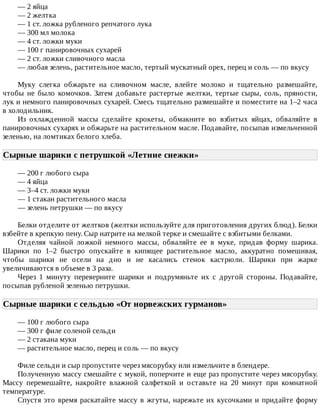 —	2	яйца
—	2	желтка
—	1	ст.	ложка	рубленого	репчатого	лука
—	300	мл	молока
—	4	ст.	ложки	муки
—	100	г	панировочных	сухарей
—	2	ст.	ложки	сливочного	масла
—	любая	зелень,	растительное	масло,	тертый	мускатный	орех,	перец	и	соль	—	по	вкусу
Муку	 слегка	 обжарьте	 на	 сливочном	 масле,	 влейте	 молоко	 и	 тщательно	 размешайте,
чтобы	 не	 было	 комочков.	 Затем	 добавьте	 растертые	 желтки,	 тертые	 сыры,	 соль,	 пряности,
лук	и	немного	панировочных	сухарей.	Смесь	тщательно	размешайте	и	поместите	на	1–2	часа
в	холодильник.
Из	 охлажденной	 массы	 сделайте	 крокеты,	 обмакните	 во	 взбитых	 яйцах,	 обваляйте	 в
панировочных	сухарях	и	обжарьте	на	растительном	масле.	Подавайте,	посыпав	измельченной
зеленью,	на	ломтиках	белого	хлеба.
Сырные	шарики	с	петрушкой	«Летние	снежки»	
—	200	г	любого	сыра
—	4	яйца
—	3–4	ст.	ложки	муки
—	1	стакан	растительного	масла
—	зелень	петрушки	—	по	вкусу
Белки	отделите	от	желтков	(желтки	используйте	для	приготовления	других	блюд).	Белки
взбейте	в	крепкую	пену.	Сыр	натрите	на	мелкой	терке	и	смешайте	с	взбитыми	белками.
Отделяя	 чайной	 ложкой	 немного	 массы,	 обваляйте	 ее	 в	 муке,	 придав	 форму	 шарика.
Шарики	 по	 1–2	 быстро	 опускайте	 в	 кипящее	 растительное	 масло,	 аккуратно	 помешивая,
чтобы	 шарики	 не	 осели	 на	 дно	 и	 не	 касались	 стенок	 кастрюли.	 Шарики	 при	 жарке
увеличиваются	в	объеме	в	3	раза.
Через	 1	 минуту	 переверните	 шарики	 и	 подрумяньте	 их	 с	 другой	 стороны.	 Подавайте,
посыпав	рубленой	зеленью	петрушки.
Сырные	шарики	с	сельдью	«От	норвежских	гурманов»	
—	100	г	любого	сыра
—	300	г	филе	соленой	сельди
—	2	стакана	муки
—	растительное	масло,	перец	и	соль	—	по	вкусу
Филе	сельди	и	сыр	пропустите	через	мясорубку	или	измельчите	в	блендере.
Полученную	массу	смешайте	с	мукой,	поперчите	и	еще	раз	пропустите	через	мясорубку.
Массу	 перемешайте,	 накройте	 влажной	 салфеткой	 и	 оставьте	 на	 20	 минут	 при	 комнатной
температуре.
Спустя	это	время	раскатайте	массу	в	жгуты,	нарежьте	их	кусочками	и	придайте	форму
 