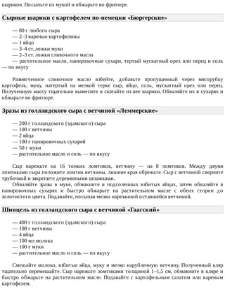 шариков.	Посыпьте	их	мукой	и	обжарьте	во	фритюре.
Сырные	шарики	с	картофелем	по-немецки	«Бюргерские»	
—	80	г	любого	сыра
—	2–3	вареные	картофелины
—	1	яйцо
—	3–4	ст.	ложки	муки
—	2–3	ст.	ложки	сливочного	масла
—	растительное	масло,	панировочные	сухари,	тертый	мускатный	орех	или	перец	и	соль
—	по	вкусу
Размягченное	 сливочное	 масло	 взбейте,	 добавьте	 пропущенный	 через	 мясорубку
картофель,	 муку,	 натертый	 на	 мелкой	 терке	 сыр,	 яйцо,	 соль,	 мускатный	 орех	 или	 перец.
Полученную	массу	тщательно	вымесите	и	скатайте	из	нее	шарики.	Обваляйте	их	в	сухарях	и
обжарьте	во	фритюре.
Зразы	из	голландского	сыра	с	ветчиной	«Леммерские»	
—	200	г	голландского	(эдамского)	сыра
—	100	г	ветчины
—	2	яйца
—	100	г	панировочных	сухарей
—	50	г	муки
—	растительное	масло	и	соль	—	по	вкусу
Сыр	 нарежьте	 на	 16	 тонких	 ломтиков,	 ветчину	 —	 на	 8	 ломтиков.	 Между	 двумя
ломтиками	сыра	положите	ломтик	ветчины,	лишние	края	обрежьте.	Сыр	с	ветчиной	сверните
трубочкой	и	закрепите	деревянными	шпажками.
Обваляйте	 зразы	 в	 муке,	 обмакните	 в	 подсоленных	 взбитых	 яйцах,	 затем	 обваляйте	 в
панировочных	 сухарях	 и	 быстро	 обжарьте	 на	 растительном	 масле	 с	 обеих	 сторон	 до
золотистого	цвета.	Подавайте,	посыпав	мелко	нарезанной	оставшейся	ветчиной.
Шницель	из	голландского	сыра	с	ветчиной	«Гаагский»	
—	400	г	голландского	(эдамского)	сыра
—	100	г	ветчины
—	4	яйца
—	100	мл	молока
—	100	г	муки
—	растительное	масло	и	соль	—	по	вкусу
Смешайте	молоко,	взбитые	яйца,	муку	и	мелко	нарубленную	ветчину.	Полученный	кляр
тщательно	перемешайте.	Сыр	нарежьте	ломтиками	толщиной	1–1,5	см,	обмакните	в	кляре	и
быстро	 обжарьте	 на	 растительном	 масле.	 Подавайте	 с	 картофельным	 салатом	 или	 вареным
картофелем.
 
