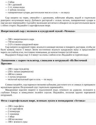 —	3	яйца
—	50	г	дрожжей
—	1	ст.	ложка	воды
—	1	зубчик	чеснока
—	панировочные	сухари,	растительное	масло	и	соль	—	по	вкусу
Сыр	 натрите	 на	 терке,	 смешайте	 с	 дрожжами,	 взбитыми	 яйцами,	 водой	 и	 тщательно
разотрите	 полученную	 массу.	 Добавьте	 растертый	 с	 солью	 чеснок,	 панировочные	 сухари	 и
еще	раз	все	перемешайте.	Сделайте	маленькие	котлетки	и	обжарьте	их	на	растительном	масле
с	обеих	сторон.	Подавайте	с	картофельным	пюре.
Имеретинский	сыр	с	молоком	и	кукурузной	мукой	«Чемква»	
—	500	г	имеретинского	сыра
—	750	мл	молока
—	2-2½	стакана	кукурузной	муки
Сыр	натрите	на	крупной	терке,	всыпьте	в	кипящее	молоко	и	поварите,	растирая,	чтобы	не
было	 комков,	 около	 5	 минут.	 Затем	 постепенно	 всыпьте	 кукурузную	 муку	 и	 продолжайте
варить	на	слабом	огне,	постоянно	помешивая,	до	консистенции	густой	каши.
Подержите	блюдо	еще	3–5	минут	на	очень	слабом	огне.	Подавайте	в	горячем	виде.
Лапшевник	с	сыром	тильзитер,	сливками	и	петрушкой	«Из	Восточной
Пруссии»	
—	200	г	сыра	тильзитер
—	250	г	лапши	(вермишели)
—	400	мл	сливок
—	1	пучок	петрушки
—	молотый	мускатный	орех	и	соль	—	по	вкусу
Сливки	нагрейте,	сыр	нарежьте	мелкими	кубиками,	растопите	его	в	сливках	и	приправьте
мускатным	орехом.	Полученный	соус	тщательно	перемешайте.
Макаронные	 изделия	 сварите	 в	 подсоленной	 воде,	 откиньте	 на	 дуршлаг,	 положите	 в
глубокое	 блюдо	 и	 немедленно	 полейте	 соусом.	 Подавайте,	 посыпав	 крупно	 нарезанной
петрушкой.
Фета	с	картофельным	пюре,	зеленым	луком	и	помидорами	«Аттика»	
—	200	г	сыра	фета
—	1	кг	картофеля
—	2	помидора
—	1	луковица
—	1	яйцо
—	100	мл	молока
—	100	г	зеленого	лука
 