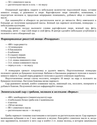 —	50	г	сливочного	масла
—	растительное	масло	и	соль	—	по	вкусу
Очищенный	 картофель	 сварите	 в	 небольшом	 количестве	 подсоленной	 воды,	 оставив
немного	 отвара,	 и	 разомните	 в	 пюре.	 Картофельное	 пюре	 смешайте,	 помешивая,	 с
подогретым	 молоком	 и,	 продолжая	 непрерывно	 помешивать,	 добавьте	 яйцо	 и	 сливочное
масло.
Лук	 нашинкуйте	 и	 обжарьте	 на	 растительном	 масле	 до	 мягкости.	 Фету	 измельчите	 в
блендере	до	получения	однородной	массы.	Зеленый	лук	нарежьте	колечками,	помидоры	—
небольшими	кусочками.
В	 прозрачную	 посуду	 выложите	 слоями	 картофельное	 пюре,	 зеленый	 лук,	 фету,
помидоры,	затем	—	еще	слой	пюре	и	слой	феты.	В	центре	сделайте	небольшое	углубление	и
положите	в	него	обжаренный	лук.
Фаршированные	рикоттой	овощи	«Рекордные»	
—	400	г	сыра	рикотта
—	12	помидоров
—	6	баклажанов
—	6	кабачков
—	6	сладких	перцев
—	1	пучок	базилика
—	1	ст.	ложка	лимонного	сока
—	3	ст.	ложки	оливкового	масла
—	перец	и	соль	—	по	вкусу
У	 помидоров	 срежьте	 плодоножку	 и	 удалите	 мякоть.	 Подготовленные	 помидоры
положите	срезом	на	бумажное	полотенце.	Кабачки	и	баклажаны	разрежьте	пополам	и	выньте
немного	мякоти.	Сладкий	перец	разрежьте	пополам	и	удалите	семенную	коробочку.
Подготовленные	 овощи	 слегка	 посолите,	 поварите	 10	 минут	 на	 пару	 и	 положите	 на
бумажное	полотенце.	Листочки	базилика	мелко	нарежьте.
Сыр	разомните	вилкой,	влейте	оливковое	масло,	лимонный	сок,	посолите,	поперчите	и
добавьте	базилик.	Полученной	смесью	нафаршируйте	овощи.
Эмментальский	сыр	с	грибами,	молоком	и	желтками	«Вернье»	
—	400	г	швейцарского	(эмментальского)	сыра
—	4	небольших	белых	гриба	или	2	шампиньона
—	4	желтка
—	250	мл	молока
—	80	г	сливочного	масла
—	растительное	масло	—	по	вкусу
Грибы	нарежьте	тонкими	пластинками	и	потушите	на	растительном	масле.	Сыр	нарежьте
маленькими	кубиками	и	на	2	часа	замочите	в	молоке.	Разогрейте	сливочное	масло	и,	когда
оно	зарумянится,	положите	в	него	сыр	и	влейте	2	ст.	ложки	молока,	в	котором	замачивался
 